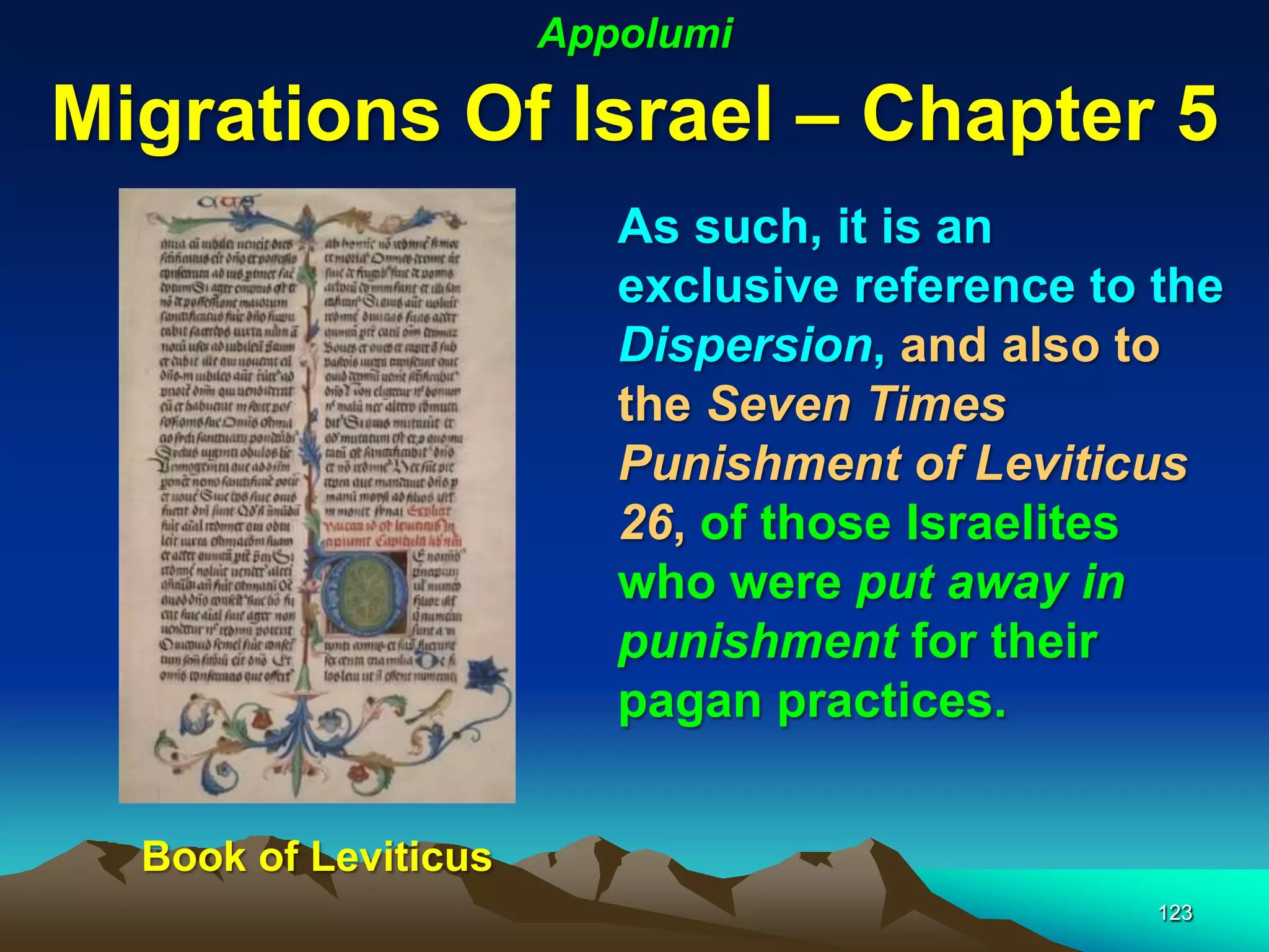 Appolumi

Migrations Of Israel – Chapter 5
                         As such, it is an
                         exclusive reference to the
                         Dispersion, and also to
                         the Seven Times
                         Punishment of Leviticus
                         26, of those Israelites
                         who were put away in
                         punishment for their
                         pagan practices.


  Book of Leviticus
                                                123
 