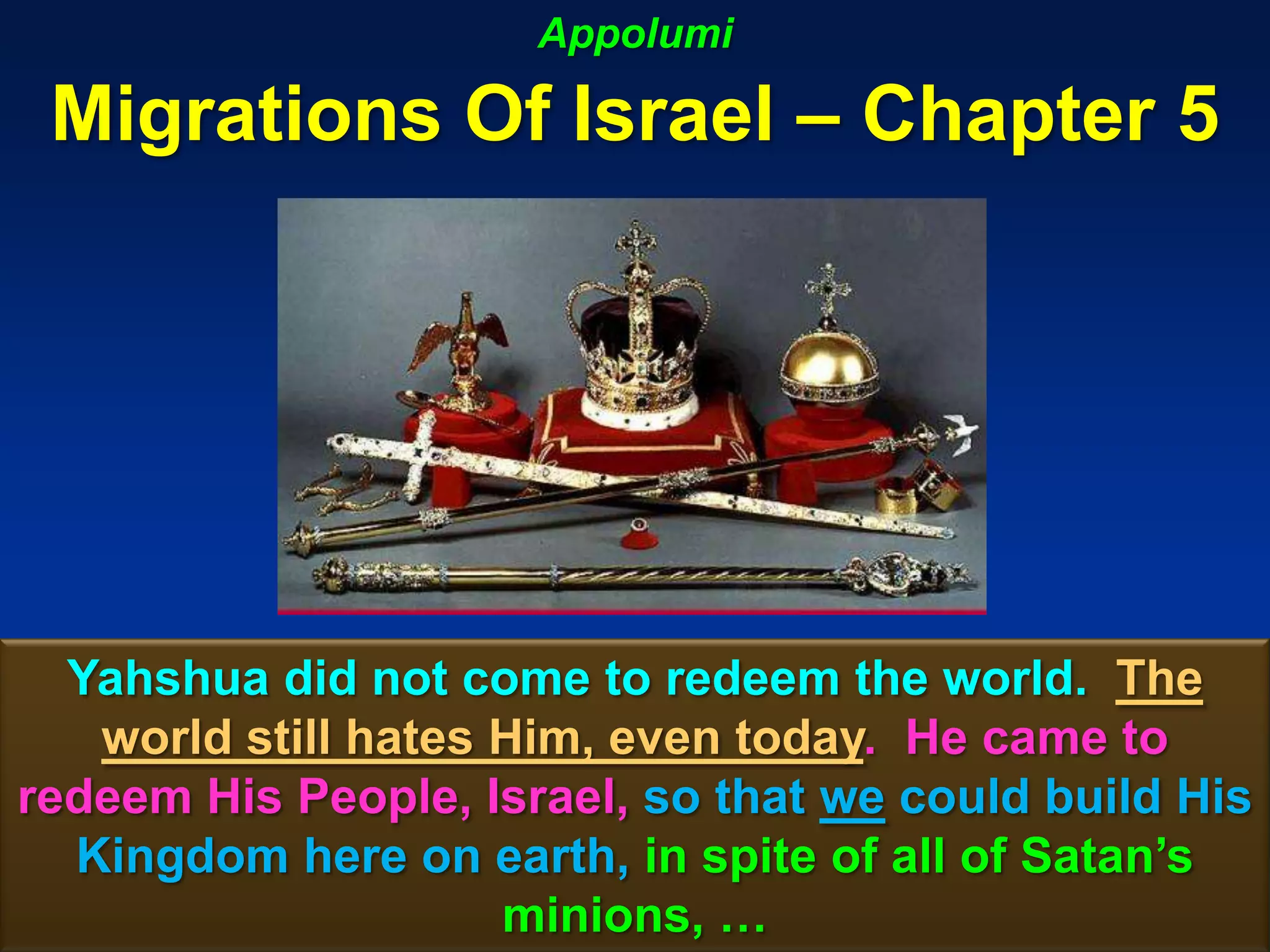 Appolumi

 Migrations Of Israel – Chapter 5




  Yahshua did not come to redeem the world. The
   world still hates Him, even today. He came to
redeem His People, Israel, so that we could build His
  Kingdom here on earth, in spite of all of Satan‟s
                     minions, …                  124
 