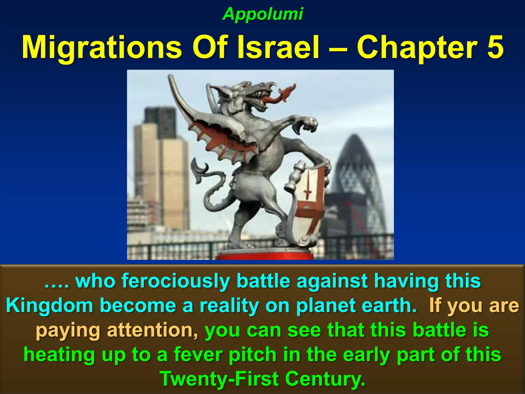 Appolumi

 Migrations Of Israel – Chapter 5




    …. who ferociously battle against having this
Kingdom become a reality on planet earth. If you are
   paying attention, you can see that this battle is
  heating up to a fever pitch in the early part of this
                Twenty-First Century.                125
 