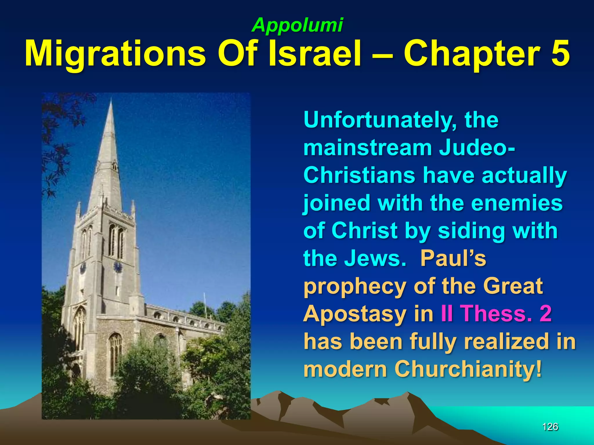Appolumi
Migrations Of Israel – Chapter 5
                 Unfortunately, the
                 mainstream Judeo-
                 Christians have actually
                 joined with the enemies
                 of Christ by siding with
                 the Jews. Paul‟s
                 prophecy of the Great
                 Apostasy in II Thess. 2
                 has been fully realized in
                 modern Churchianity!

                                       126
 