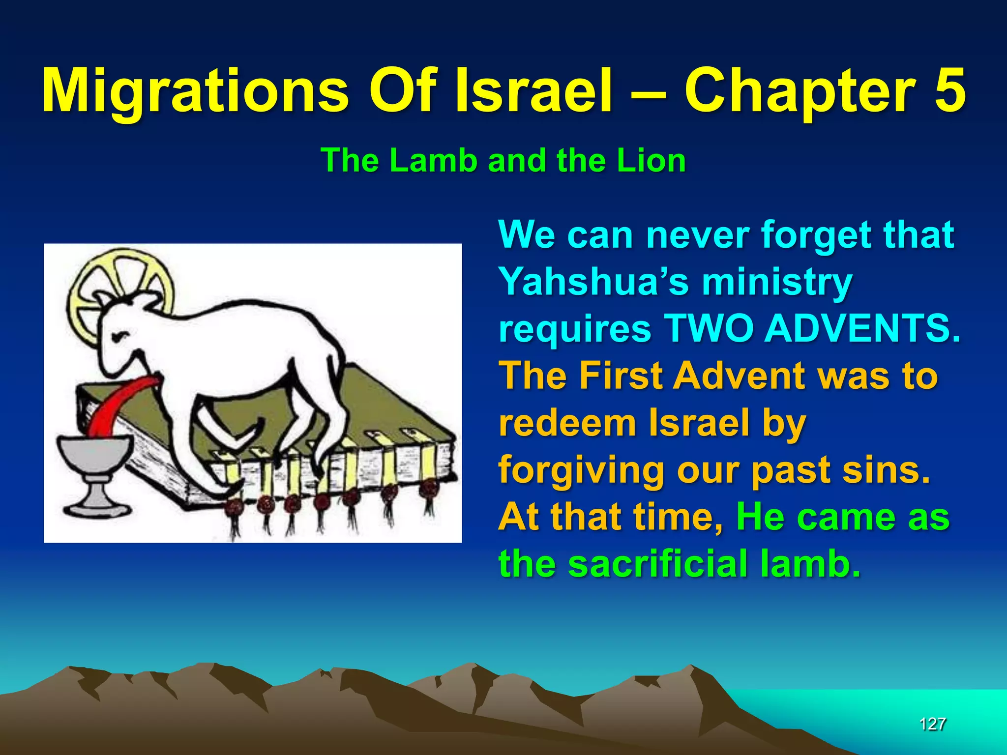 Migrations Of Israel – Chapter 5
         The Lamb and the Lion

                   We can never forget that
                   Yahshua‟s ministry
                   requires TWO ADVENTS.
                   The First Advent was to
                   redeem Israel by
                   forgiving our past sins.
                   At that time, He came as
                   the sacrificial lamb.


                                        127
 
