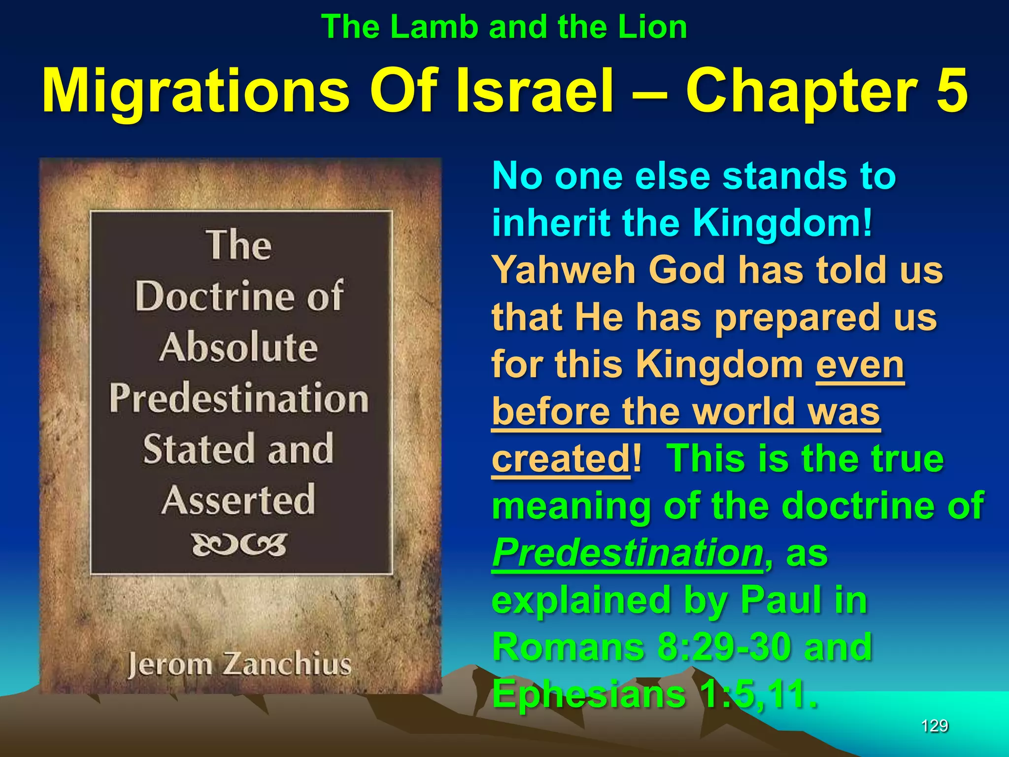 The Lamb and the Lion

Migrations Of Israel – Chapter 5
                  No one else stands to
                  inherit the Kingdom!
                  Yahweh God has told us
                  that He has prepared us
                  for this Kingdom even
                  before the world was
                  created! This is the true
                  meaning of the doctrine of
                  Predestination, as
                  explained by Paul in
                  Romans 8:29-30 and
                  Ephesians 1:5,11.
                                        129
 