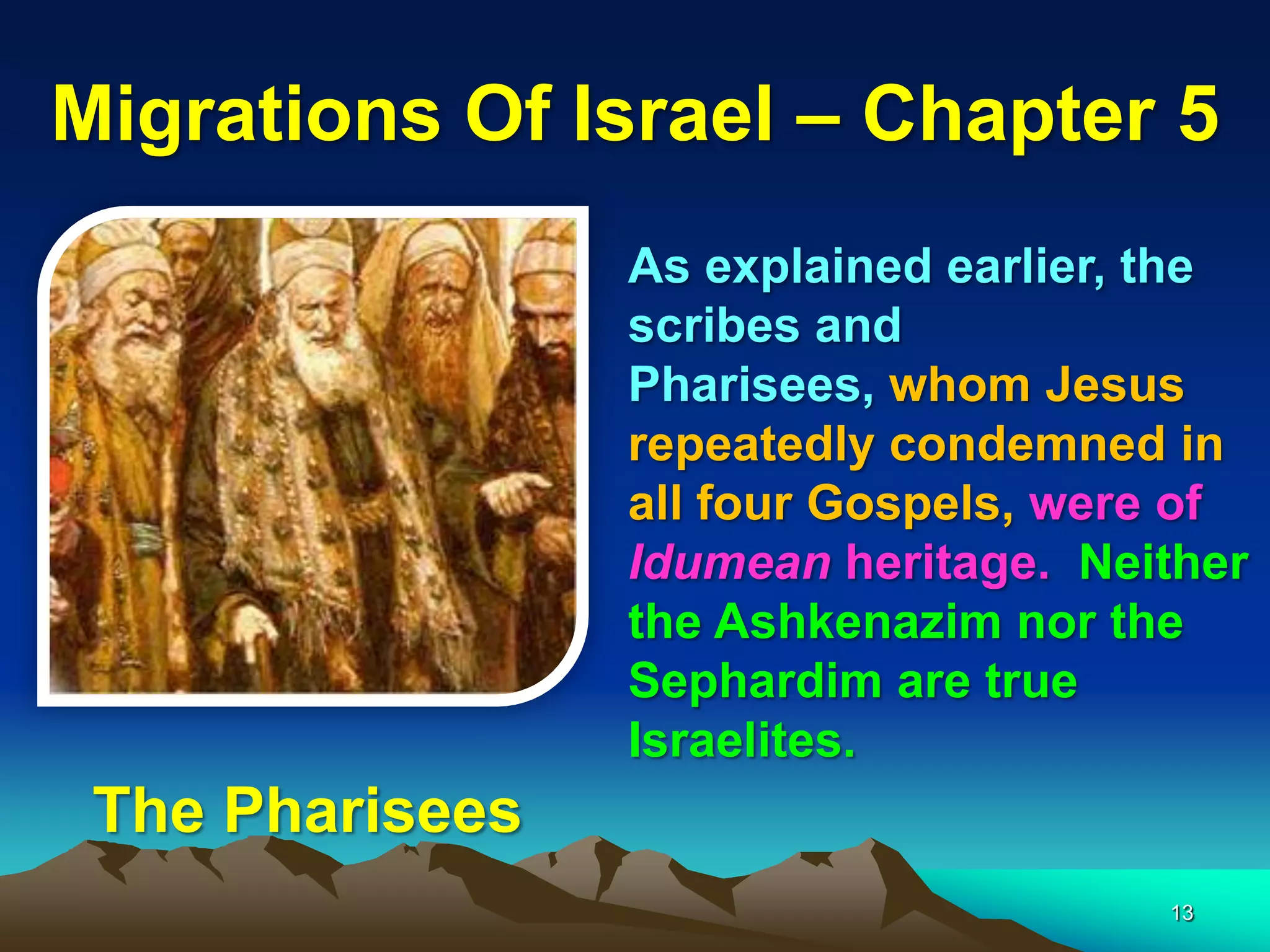 Migrations Of Israel – Chapter 5
                 As explained earlier, the
                 scribes and
                 Pharisees, whom Jesus
                 repeatedly condemned in
                 all four Gospels, were of
                 Idumean heritage. Neither
                 the Ashkenazim nor the
                 Sephardim are true
                 Israelites.
 The Pharisees
                                      13
 