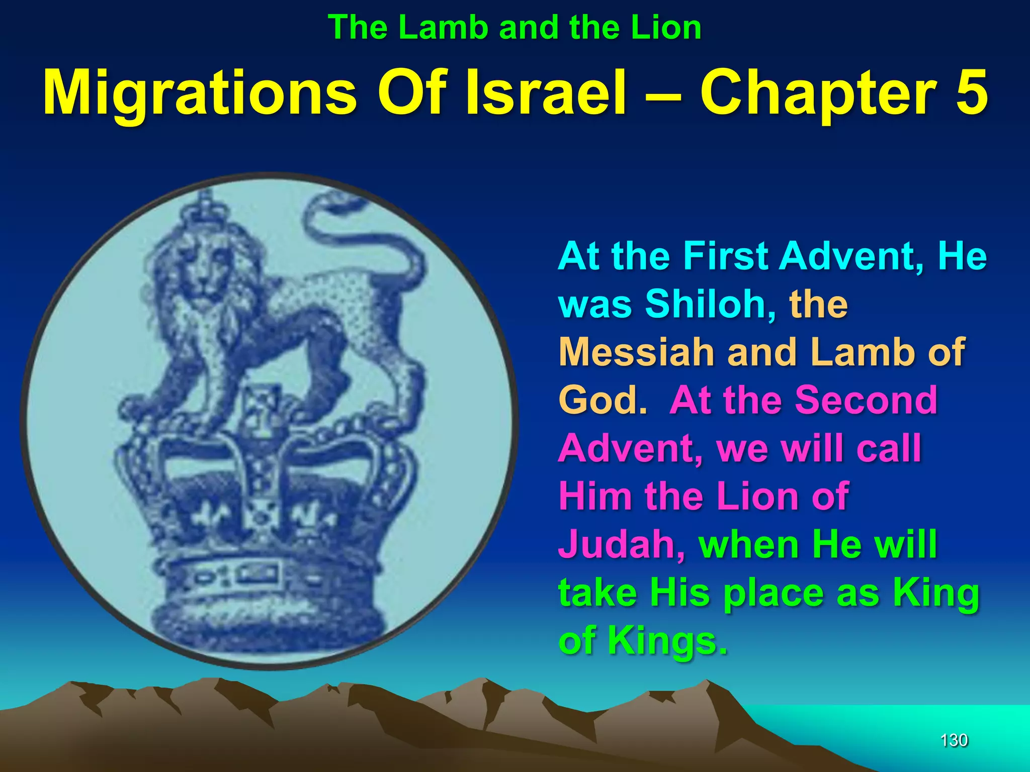 The Lamb and the Lion

Migrations Of Israel – Chapter 5

                     At the First Advent, He
                     was Shiloh, the
                     Messiah and Lamb of
                     God. At the Second
                     Advent, we will call
                     Him the Lion of
                     Judah, when He will
                     take His place as King
                     of Kings.

                                         130
 