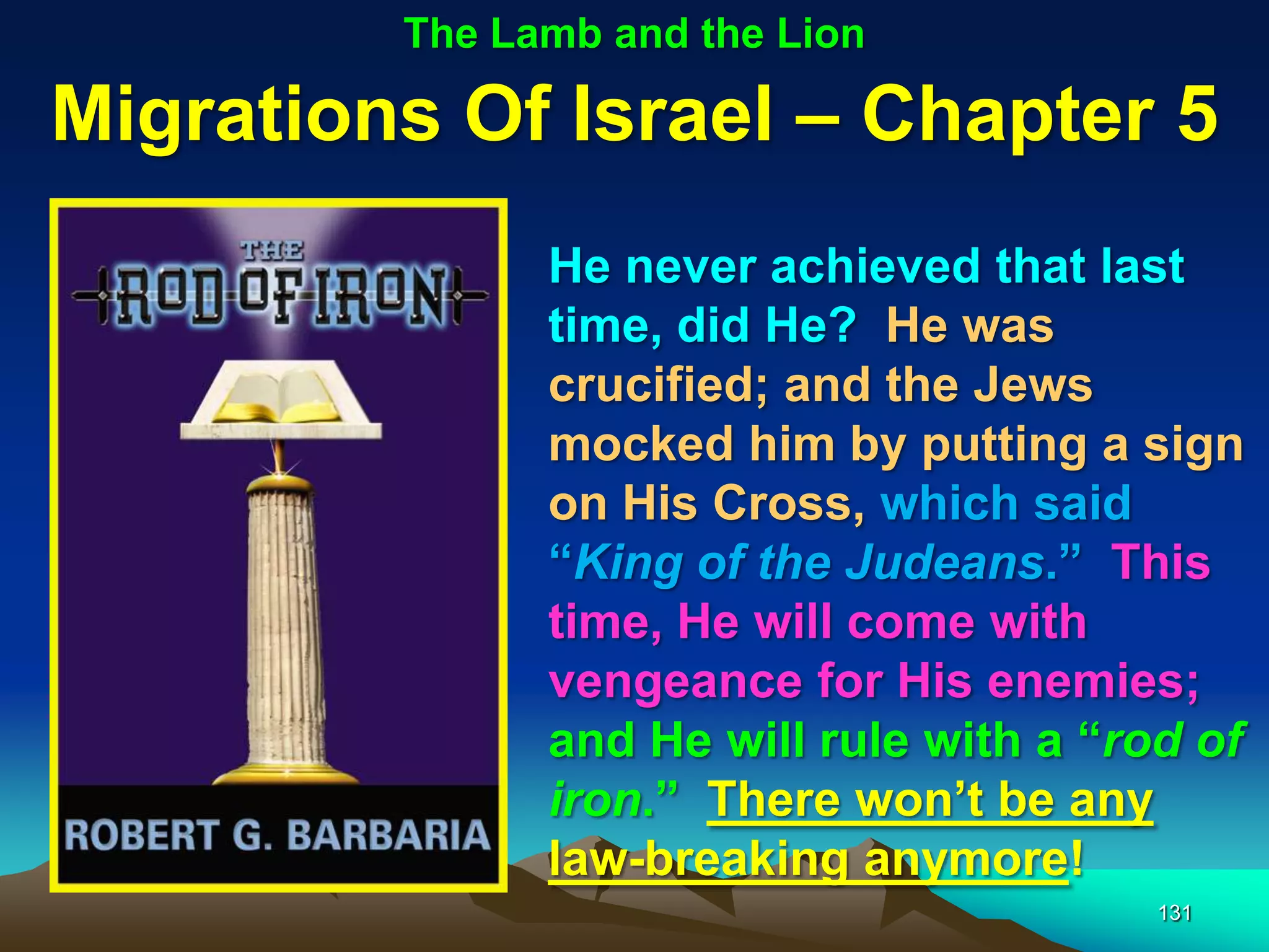 The Lamb and the Lion

Migrations Of Israel – Chapter 5
               He never achieved that last
               time, did He? He was
               crucified; and the Jews
               mocked him by putting a sign
               on His Cross, which said
               “King of the Judeans.” This
               time, He will come with
               vengeance for His enemies;
               and He will rule with a “rod of
               iron.” There won‟t be any
               law-breaking anymore!
                                          131
 