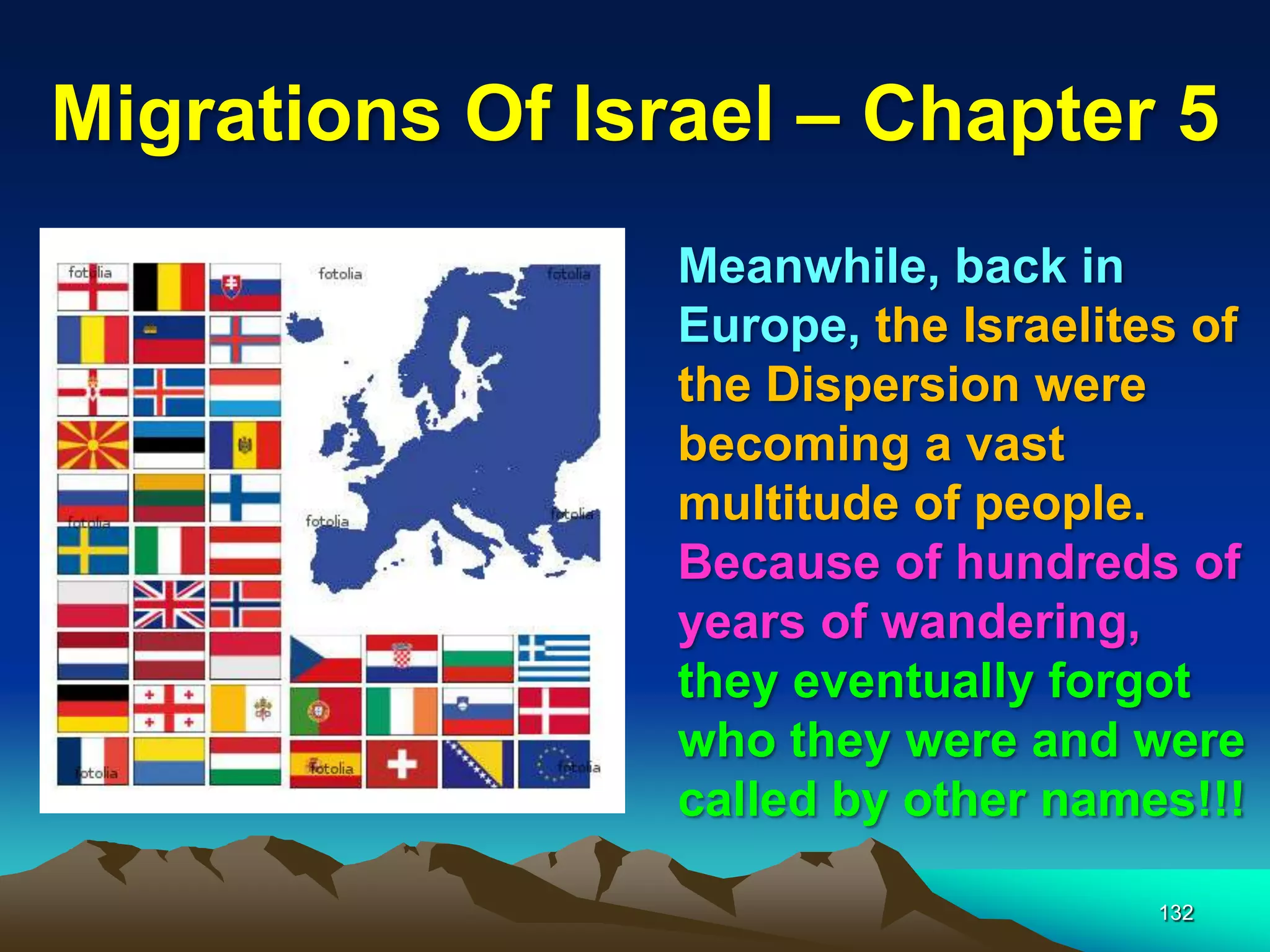 Migrations Of Israel – Chapter 5
                 Meanwhile, back in
                 Europe, the Israelites of
                 the Dispersion were
                 becoming a vast
                 multitude of people.
                 Because of hundreds of
                 years of wandering,
                 they eventually forgot
                 who they were and were
                 called by other names!!!

                                      132
 