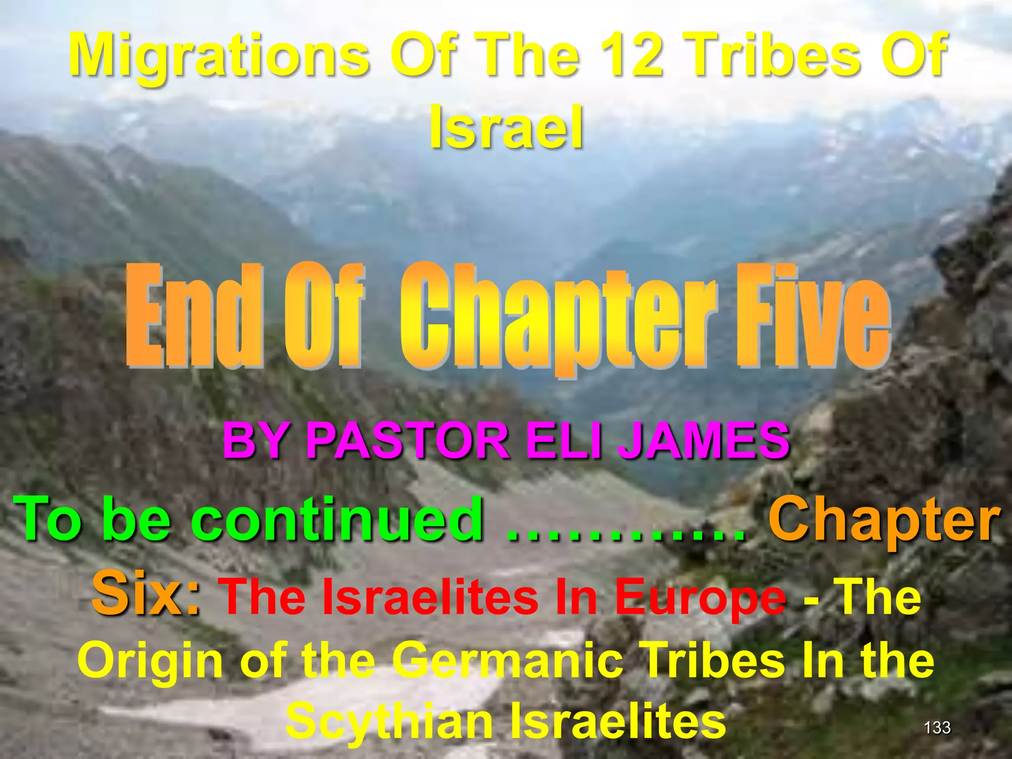 Migrations Of The 12 Tribes Of
              Israel




        BY PASTOR ELI JAMES
To be continued ………… Chapter
  Six: The Israelites In Europe - The
  Origin of the Germanic Tribes In the
           Scythian Israelites       133
 