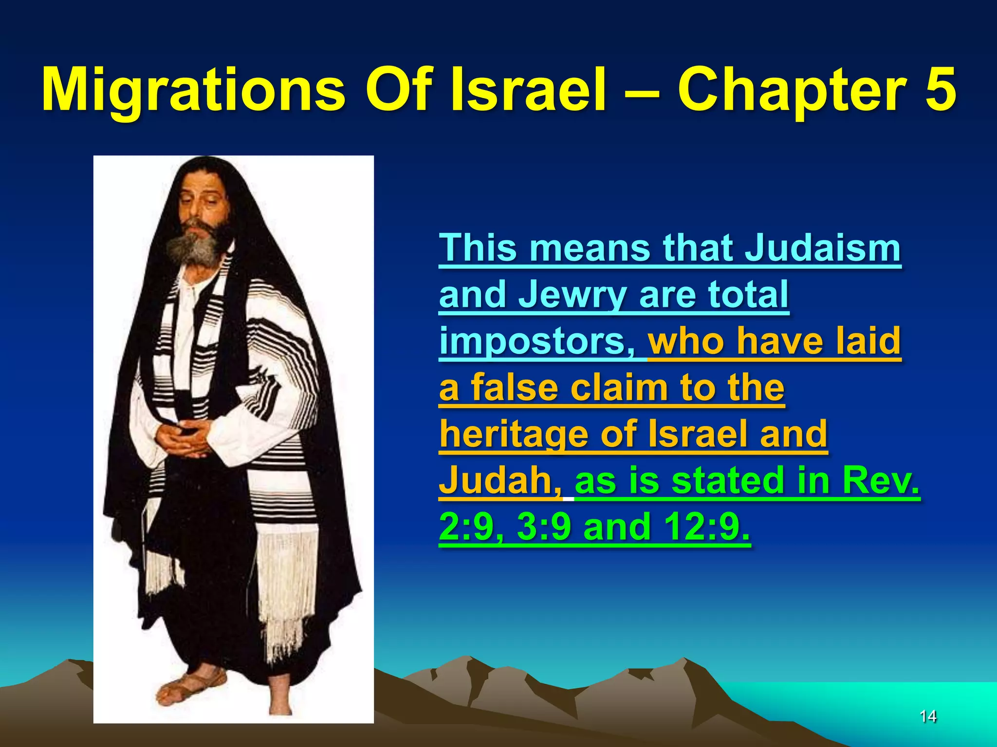 Migrations Of Israel – Chapter 5

             This means that Judaism
             and Jewry are total
             impostors, who have laid
             a false claim to the
             heritage of Israel and
             Judah, as is stated in Rev.
             2:9, 3:9 and 12:9.



                                       14
 