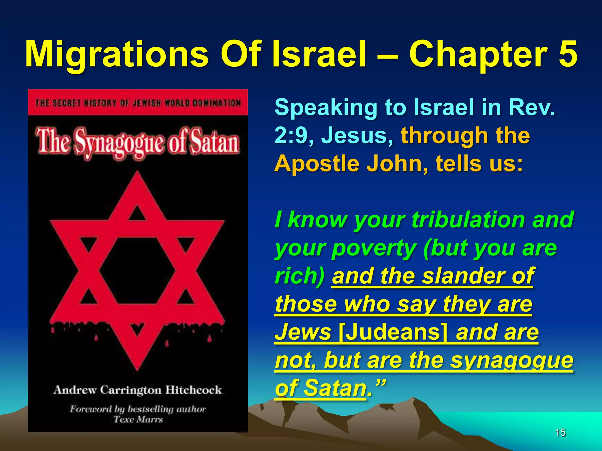 Migrations Of Israel – Chapter 5
              Speaking to Israel in Rev.
              2:9, Jesus, through the
              Apostle John, tells us:

              I know your tribulation and
              your poverty (but you are
              rich) and the slander of
              those who say they are
              Jews [Judeans] and are
              not, but are the synagogue
              of Satan.”
                                       15
 