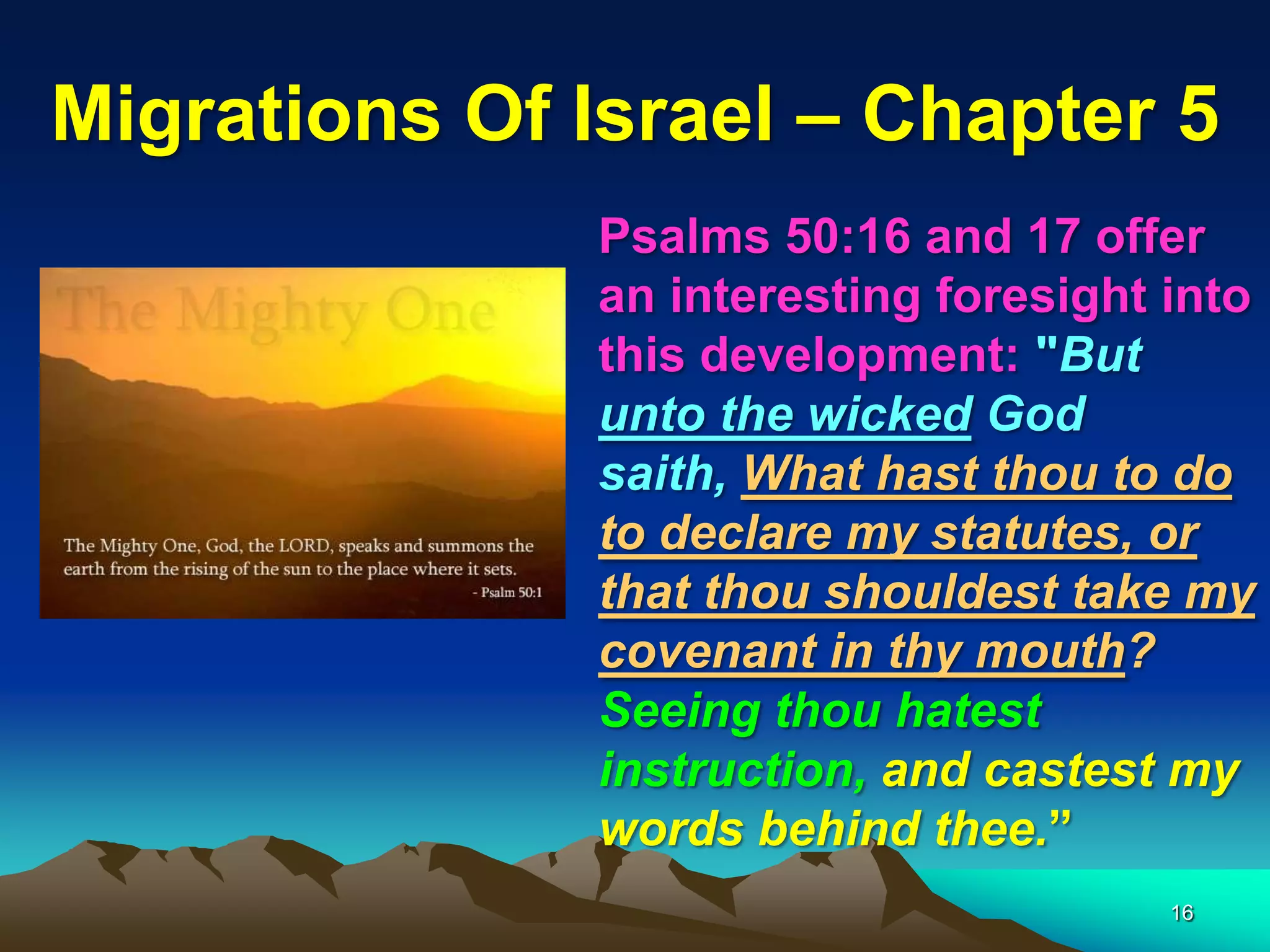 Migrations Of Israel – Chapter 5
              Psalms 50:16 and 17 offer
              an interesting foresight into
              this development: "But
              unto the wicked God
              saith, What hast thou to do
              to declare my statutes, or
              that thou shouldest take my
              covenant in thy mouth?
              Seeing thou hatest
              instruction, and castest my
              words behind thee.”
                                       16
 