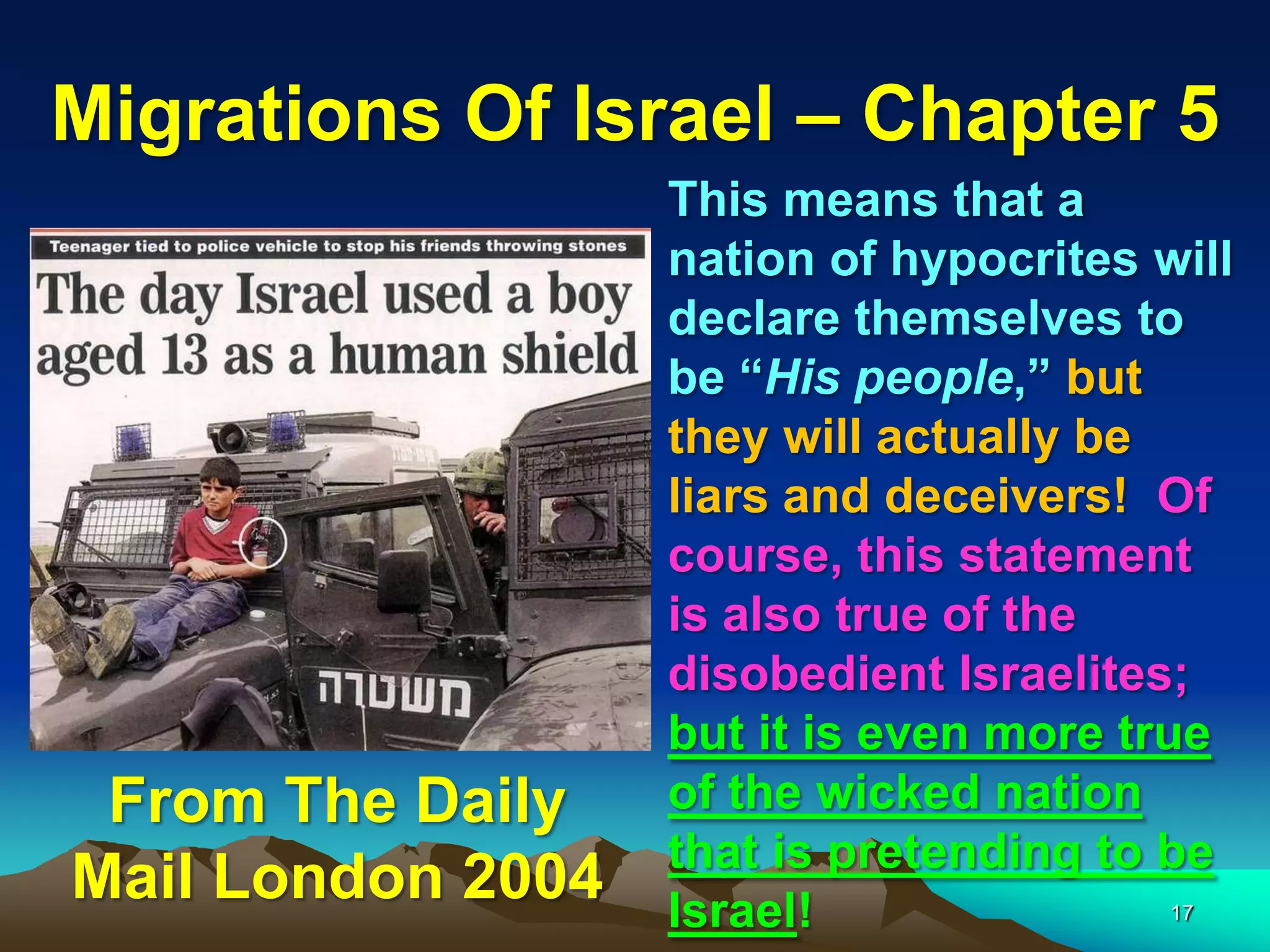 Migrations Of Israel – Chapter 5
                   This means that a
                   nation of hypocrites will
                   declare themselves to
                   be “His people,” but
                   they will actually be
                   liars and deceivers! Of
                   course, this statement
                   is also true of the
                   disobedient Israelites;
                   but it is even more true
 From The Daily    of the wicked nation
                   that is pretending to be
Mail London 2004   Israel!                17
 
