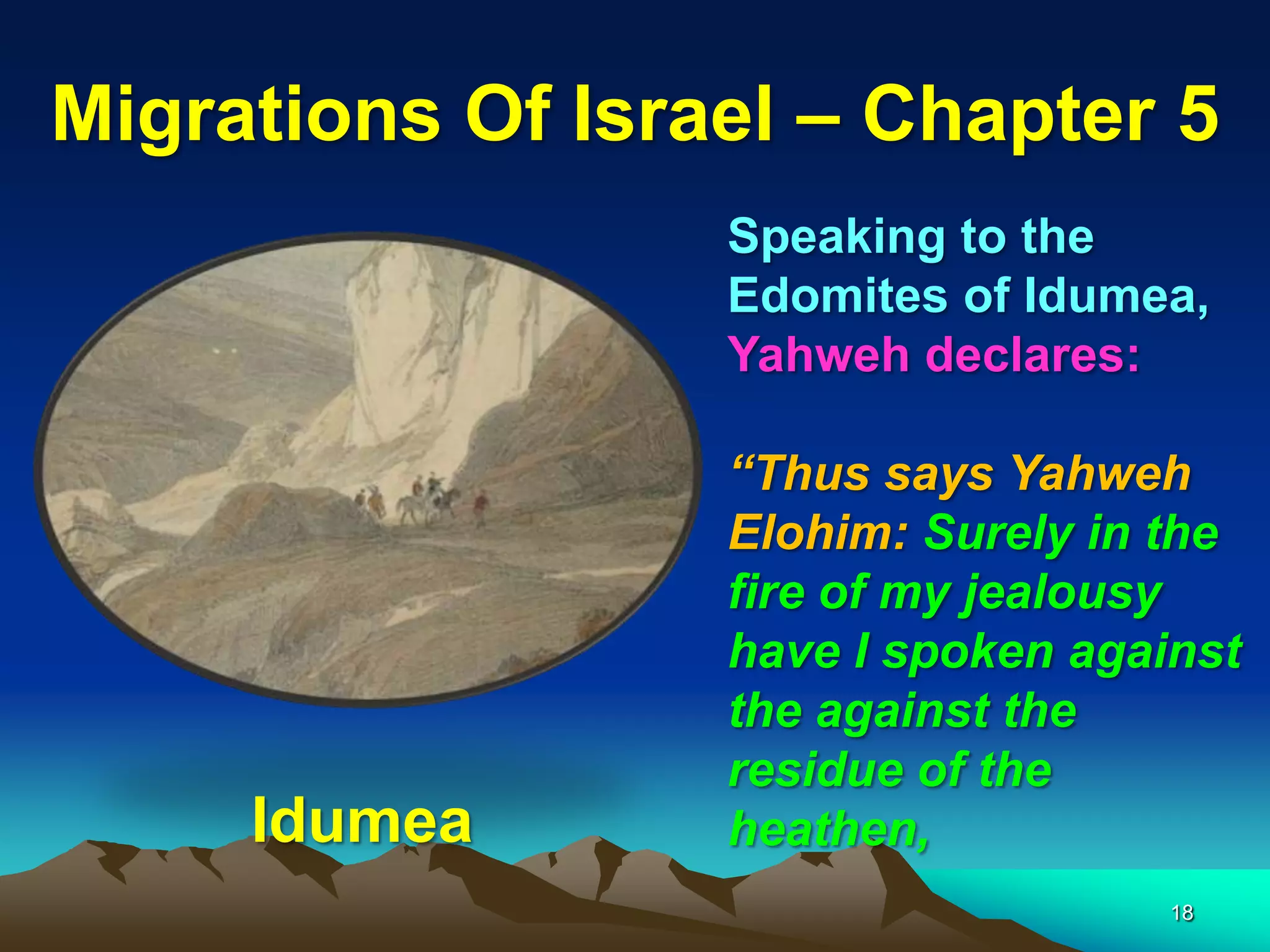 Migrations Of Israel – Chapter 5
                  Speaking to the
                  Edomites of Idumea,
                  Yahweh declares:

                  “Thus says Yahweh
                  Elohim: Surely in the
                  fire of my jealousy
                  have I spoken against
                  the against the
                  residue of the
     Idumea       heathen,
                                    18
 