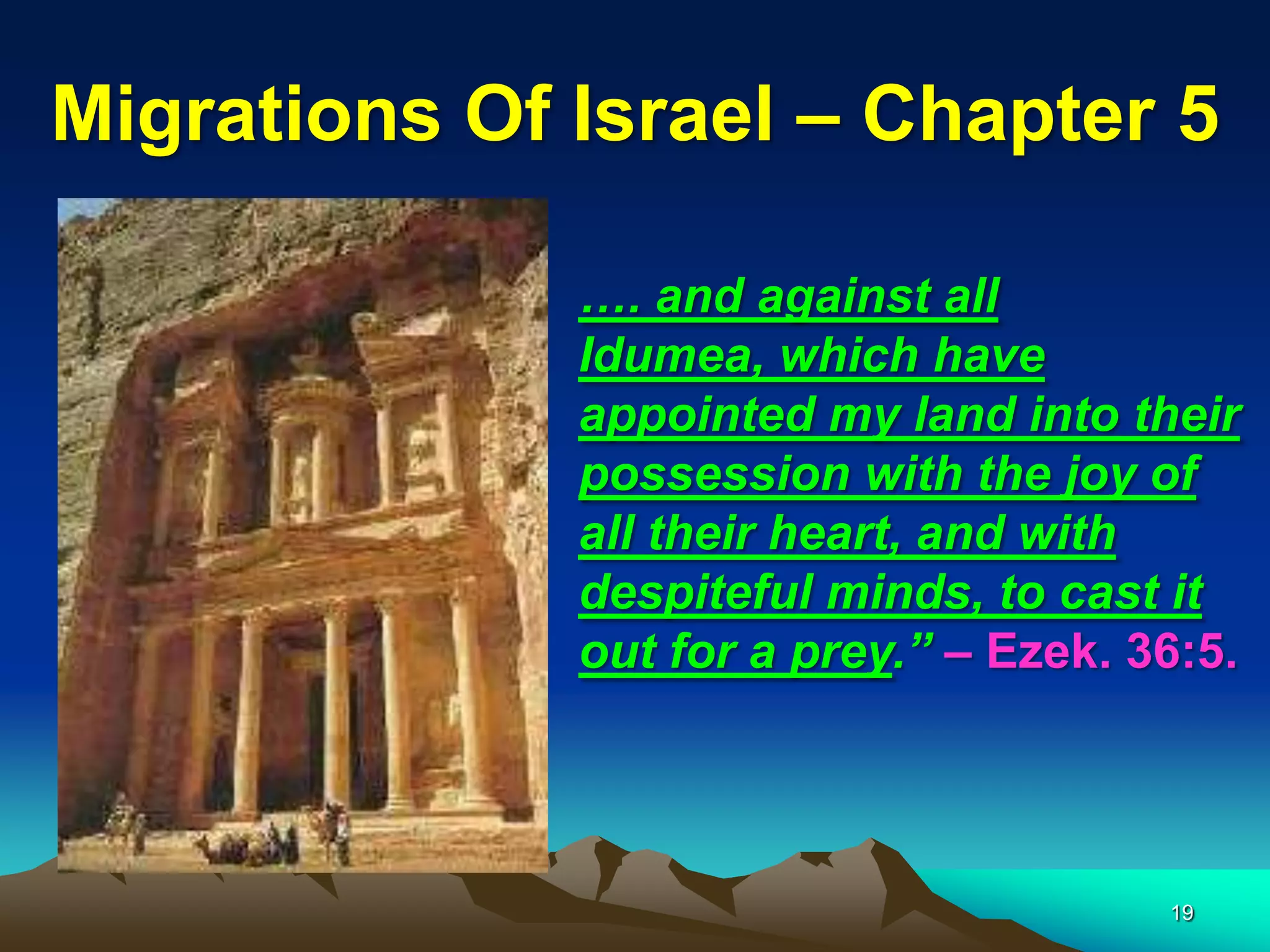 Migrations Of Israel – Chapter 5

              …. and against all
              Idumea, which have
              appointed my land into their
              possession with the joy of
              all their heart, and with
              despiteful minds, to cast it
              out for a prey.” – Ezek. 36:5.




                                        19
 