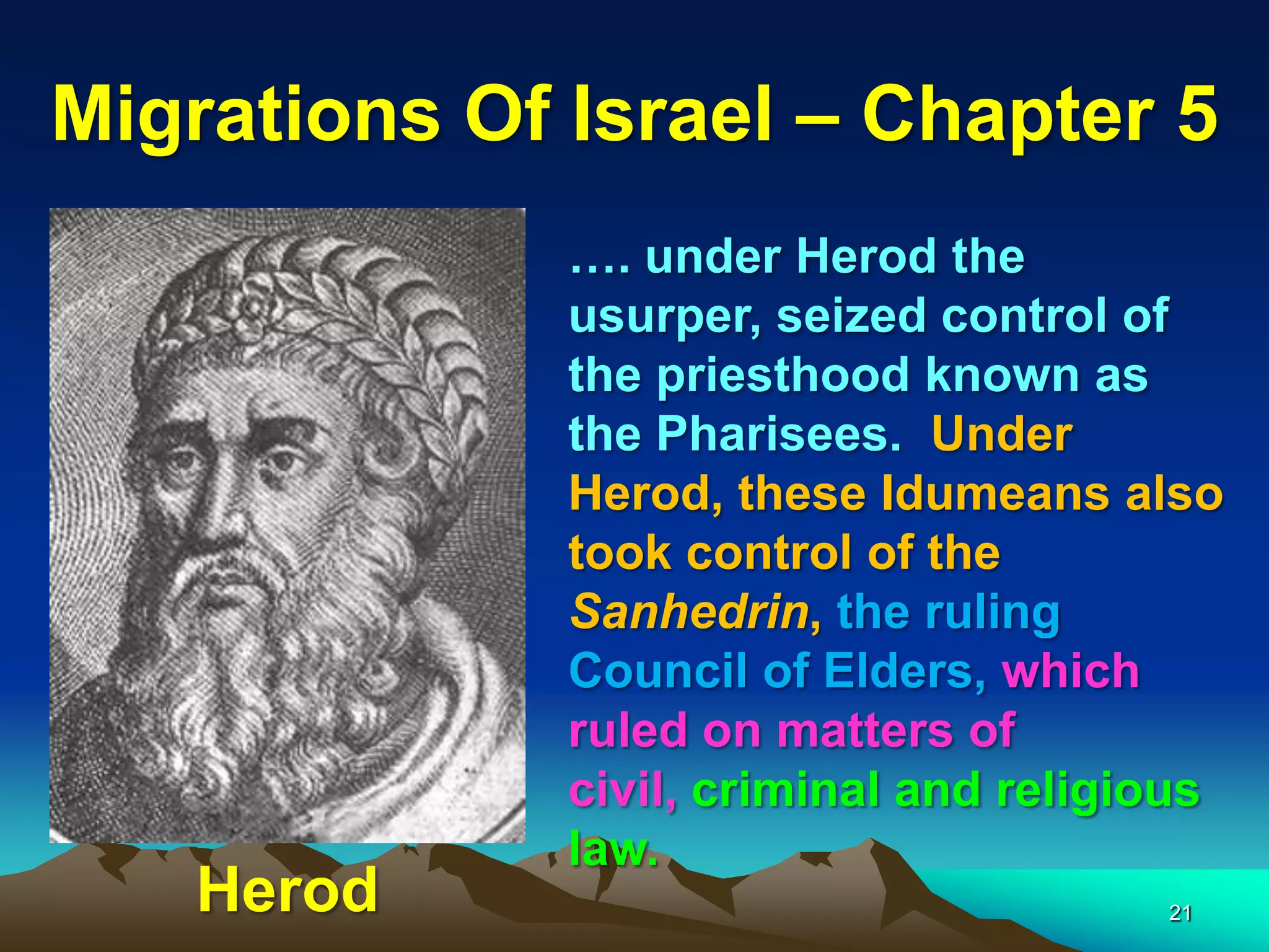 Migrations Of Israel – Chapter 5
              …. under Herod the
              usurper, seized control of
              the priesthood known as
              the Pharisees. Under
              Herod, these Idumeans also
              took control of the
              Sanhedrin, the ruling
              Council of Elders, which
              ruled on matters of
              civil, criminal and religious
              law.
   Herod                                21
 