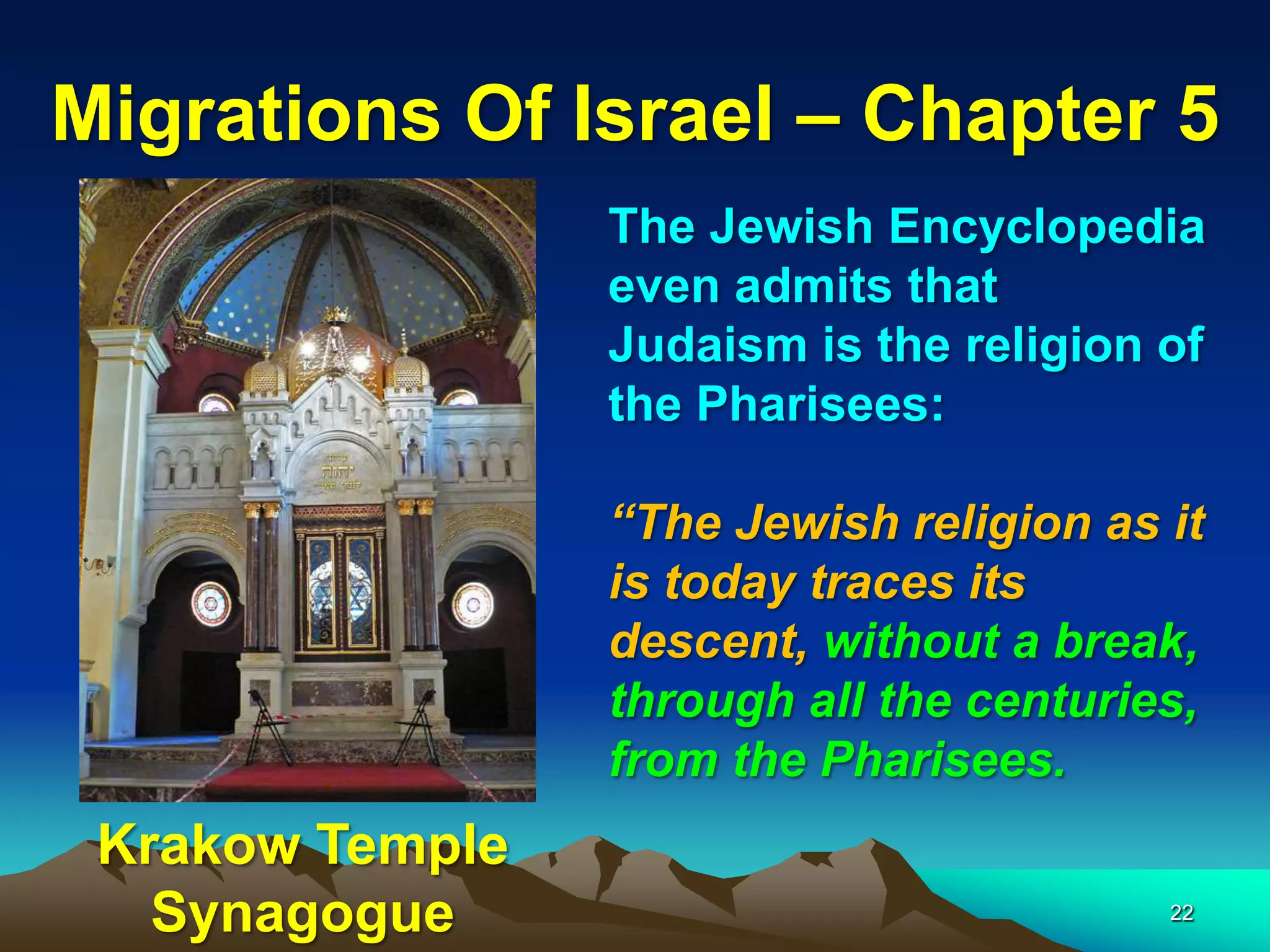 Migrations Of Israel – Chapter 5
                 The Jewish Encyclopedia
                 even admits that
                 Judaism is the religion of
                 the Pharisees:

                 “The Jewish religion as it
                 is today traces its
                 descent, without a break,
                 through all the centuries,
                 from the Pharisees.
 Krakow Temple
   Synagogue                             22
 