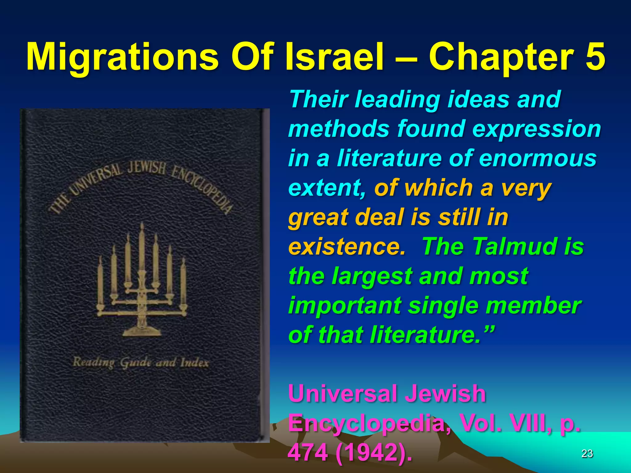 Migrations Of Israel – Chapter 5
              Their leading ideas and
              methods found expression
              in a literature of enormous
              extent, of which a very
              great deal is still in
              existence. The Talmud is
              the largest and most
              important single member
              of that literature.”

              Universal Jewish
              Encyclopedia, Vol. VIII, p.
              474 (1942).                 23
 