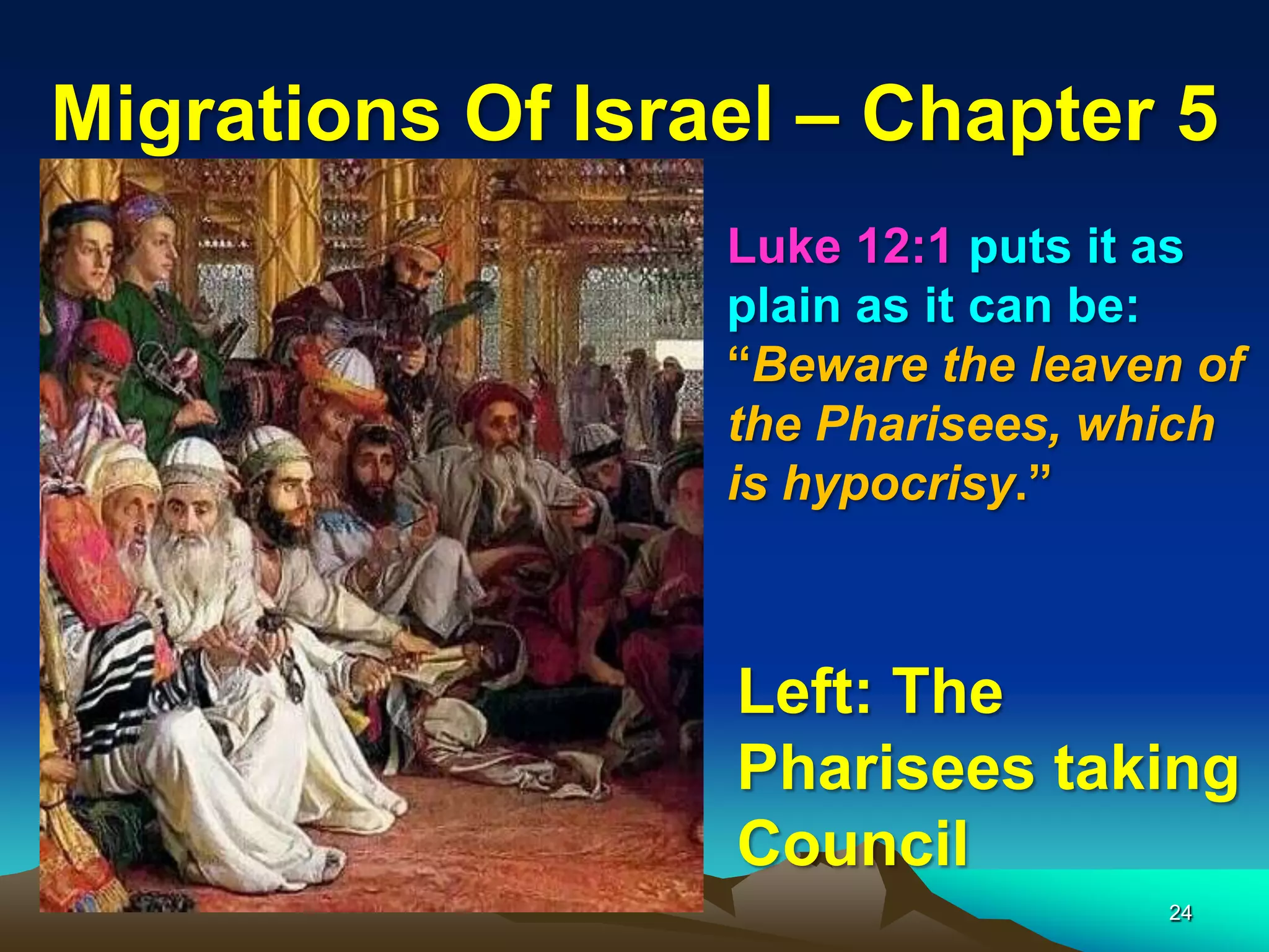 Migrations Of Israel – Chapter 5
                  Luke 12:1 puts it as
                  plain as it can be:
                  “Beware the leaven of
                  the Pharisees, which
                  is hypocrisy.”



                  Left: The
                  Pharisees taking
                  Council
                                   24
 