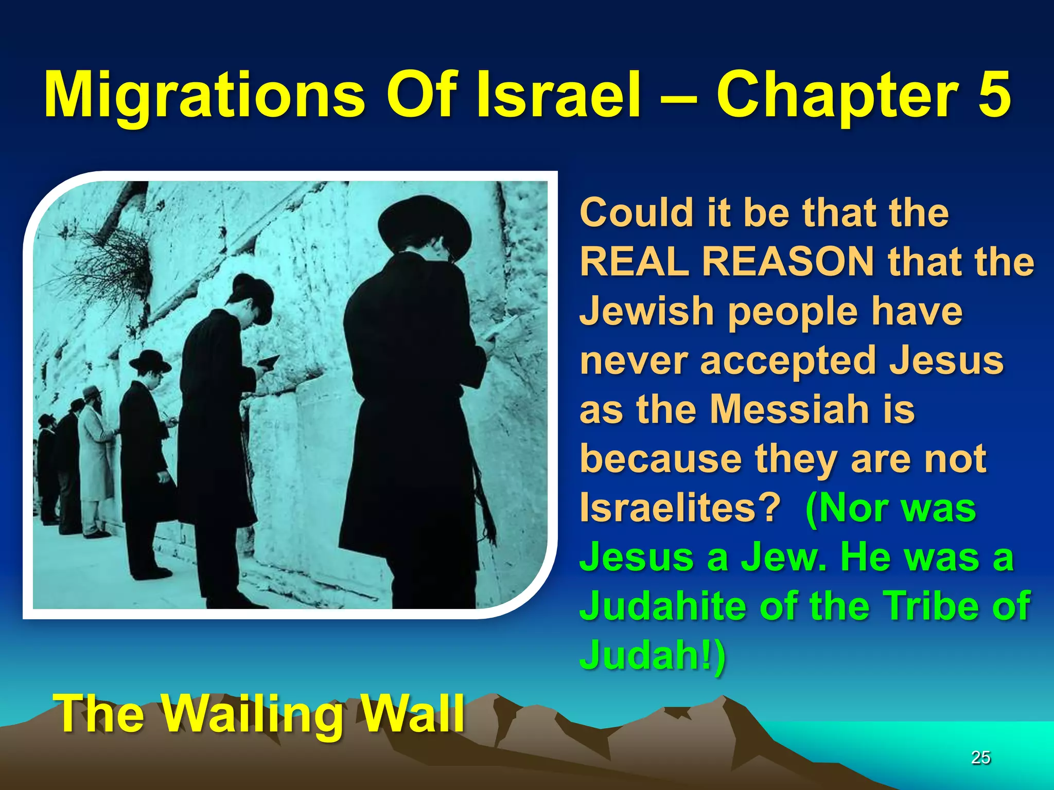 Migrations Of Israel – Chapter 5
                   Could it be that the
                   REAL REASON that the
                   Jewish people have
                   never accepted Jesus
                   as the Messiah is
                   because they are not
                   Israelites? (Nor was
                   Jesus a Jew. He was a
                   Judahite of the Tribe of
                   Judah!)
The Wailing Wall
                                       25
 