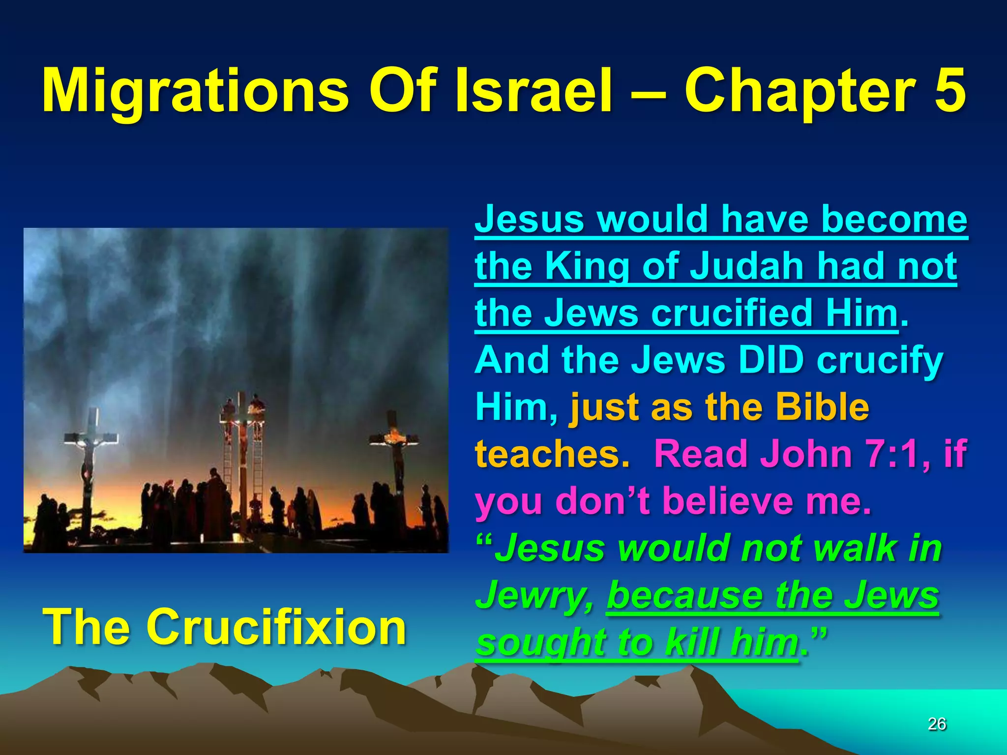Migrations Of Israel – Chapter 5
                  Jesus would have become
                  the King of Judah had not
                  the Jews crucified Him.
                  And the Jews DID crucify
                  Him, just as the Bible
                  teaches. Read John 7:1, if
                  you don‟t believe me.
                  “Jesus would not walk in
                  Jewry, because the Jews
The Crucifixion   sought to kill him.”
                                         26
 