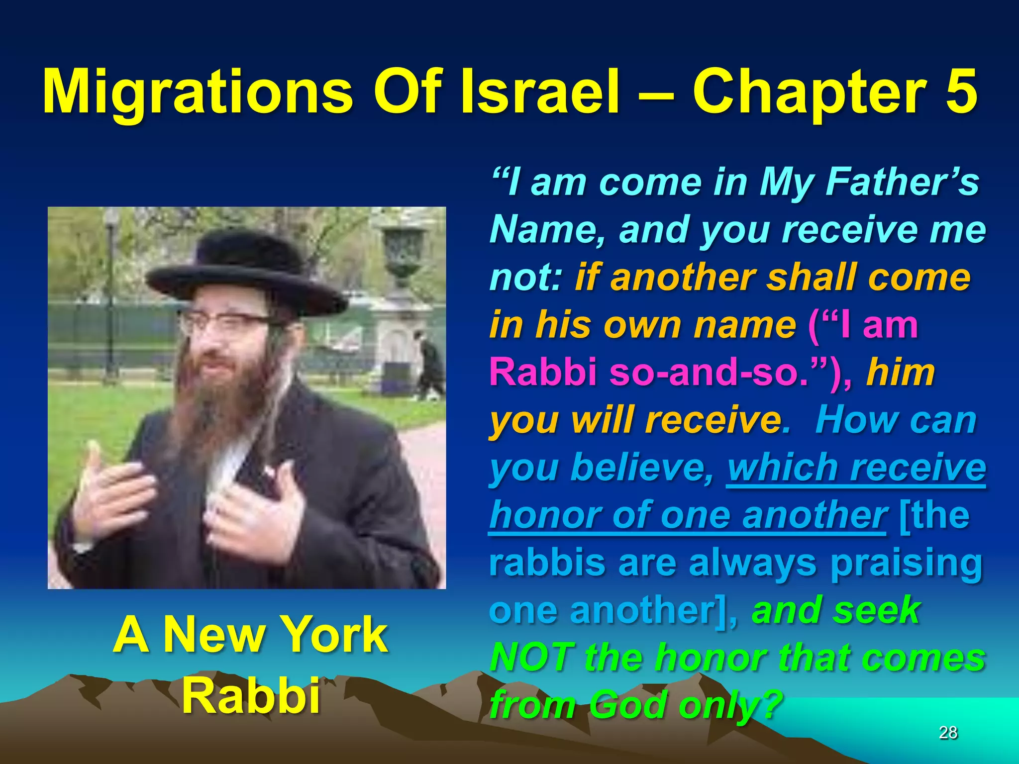 Migrations Of Israel – Chapter 5
               “I am come in My Father‟s
               Name, and you receive me
               not: if another shall come
               in his own name (“I am
               Rabbi so-and-so.”), him
               you will receive. How can
               you believe, which receive
               honor of one another [the
               rabbis are always praising
               one another], and seek
  A New York   NOT the honor that comes
     Rabbi     from God only?
                                      28
 