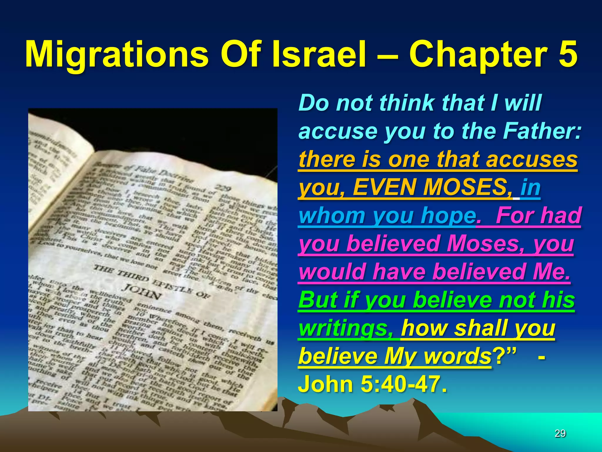 Migrations Of Israel – Chapter 5
               Do not think that I will
               accuse you to the Father:
               there is one that accuses
               you, EVEN MOSES, in
               whom you hope. For had
               you believed Moses, you
               would have believed Me.
               But if you believe not his
               writings, how shall you
               believe My words?” -
               John 5:40-47.
                                      29
 