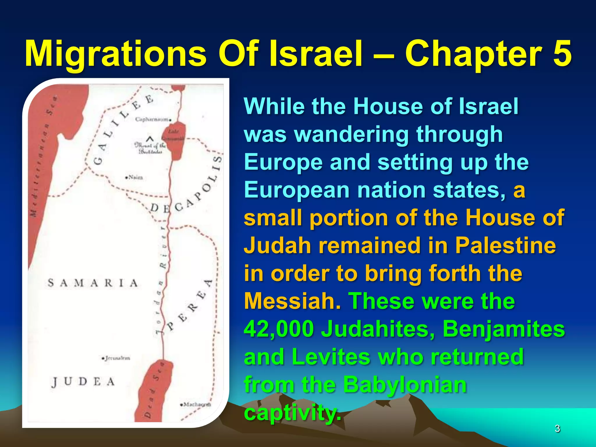 Migrations Of Israel – Chapter 5
            While the House of Israel
            was wandering through
            Europe and setting up the
            European nation states, a
            small portion of the House of
            Judah remained in Palestine
            in order to bring forth the
            Messiah. These were the
            42,000 Judahites, Benjamites
            and Levites who returned
            from the Babylonian
            captivity.
                                        3
 
