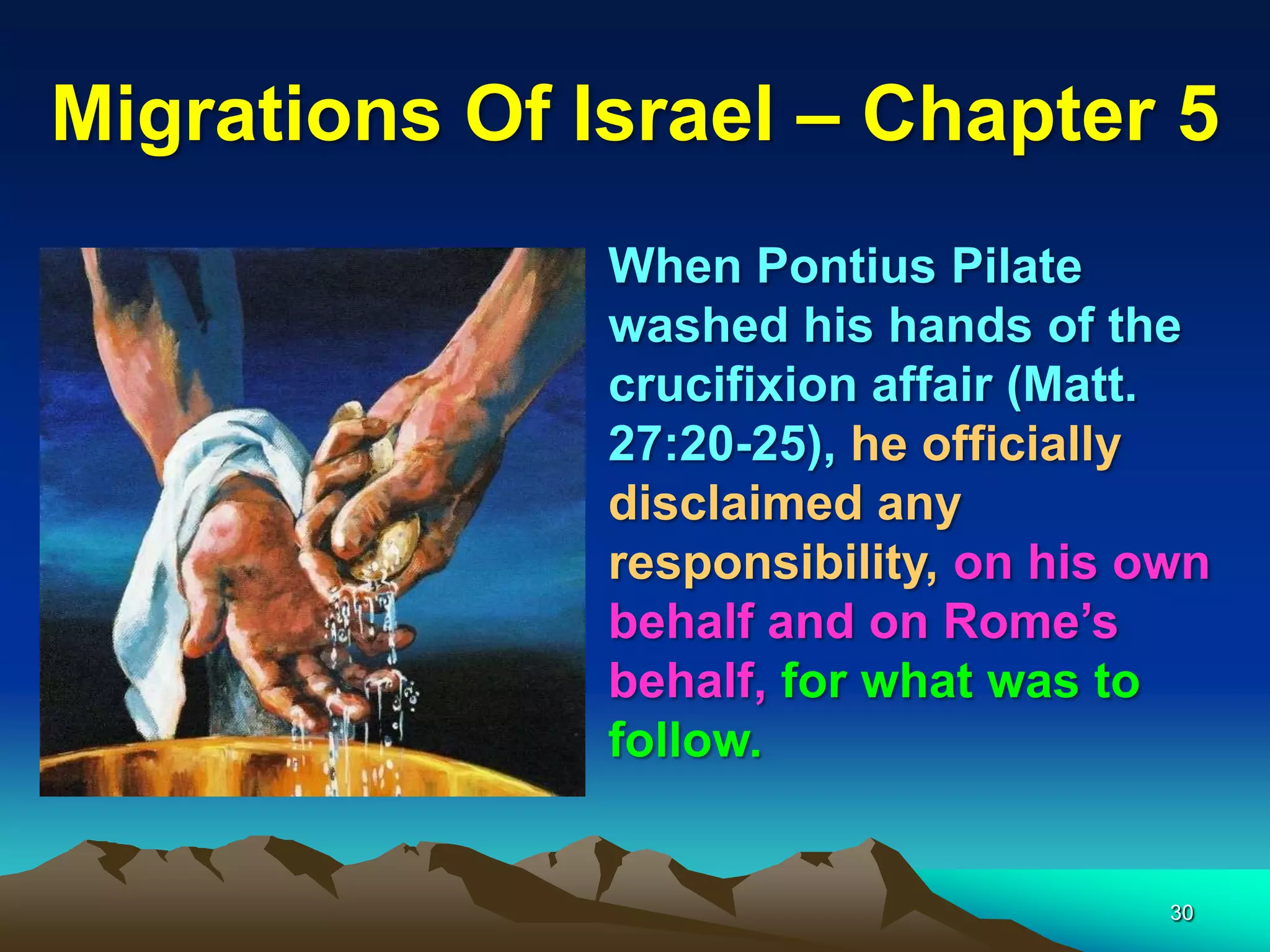 Migrations Of Israel – Chapter 5
               When Pontius Pilate
               washed his hands of the
               crucifixion affair (Matt.
               27:20-25), he officially
               disclaimed any
               responsibility, on his own
               behalf and on Rome‟s
               behalf, for what was to
               follow.


                                       30
 