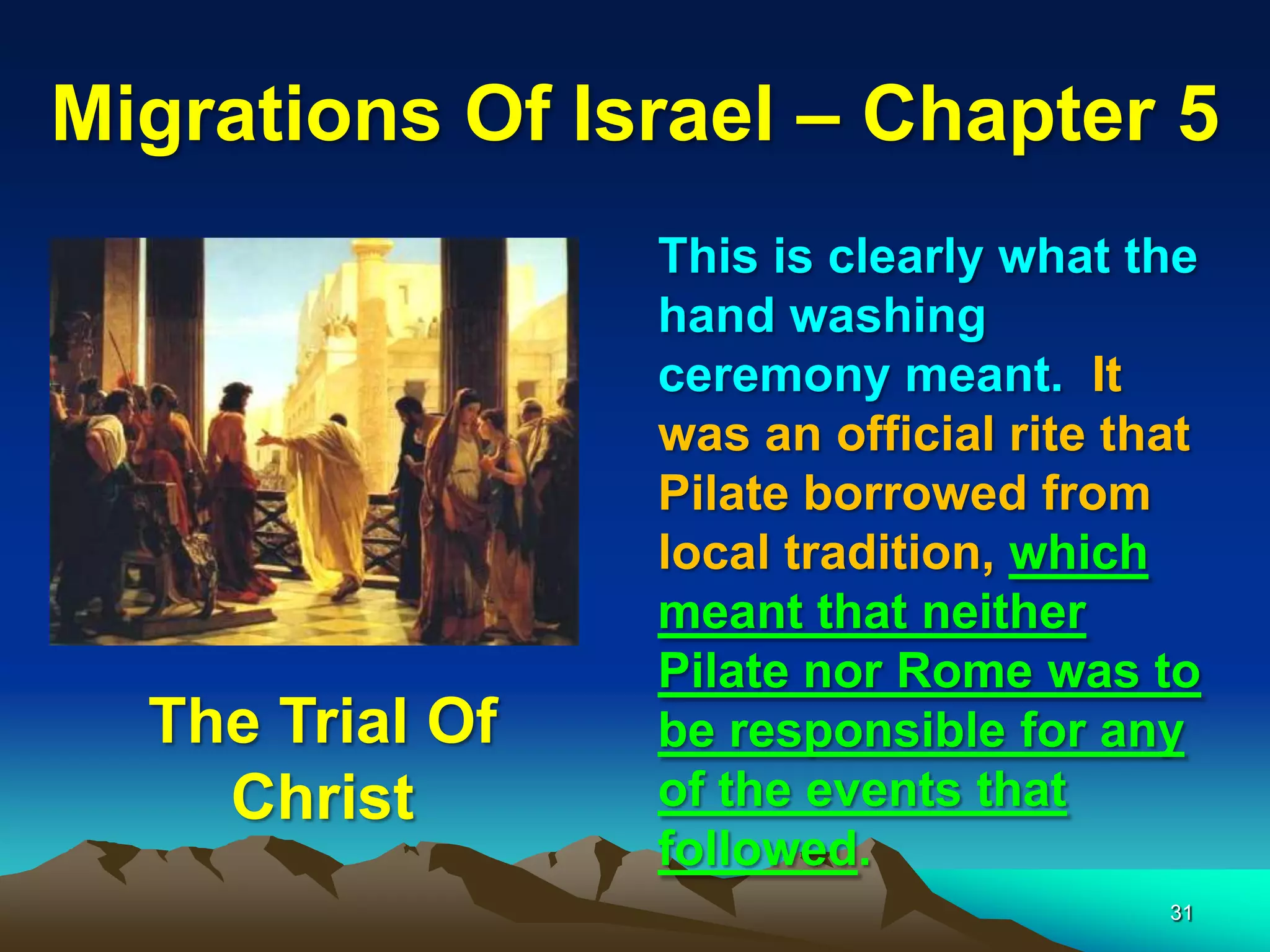 Migrations Of Israel – Chapter 5
                 This is clearly what the
                 hand washing
                 ceremony meant. It
                 was an official rite that
                 Pilate borrowed from
                 local tradition, which
                 meant that neither
                 Pilate nor Rome was to
  The Trial Of   be responsible for any
    Christ       of the events that
                 followed.
                                        31
 