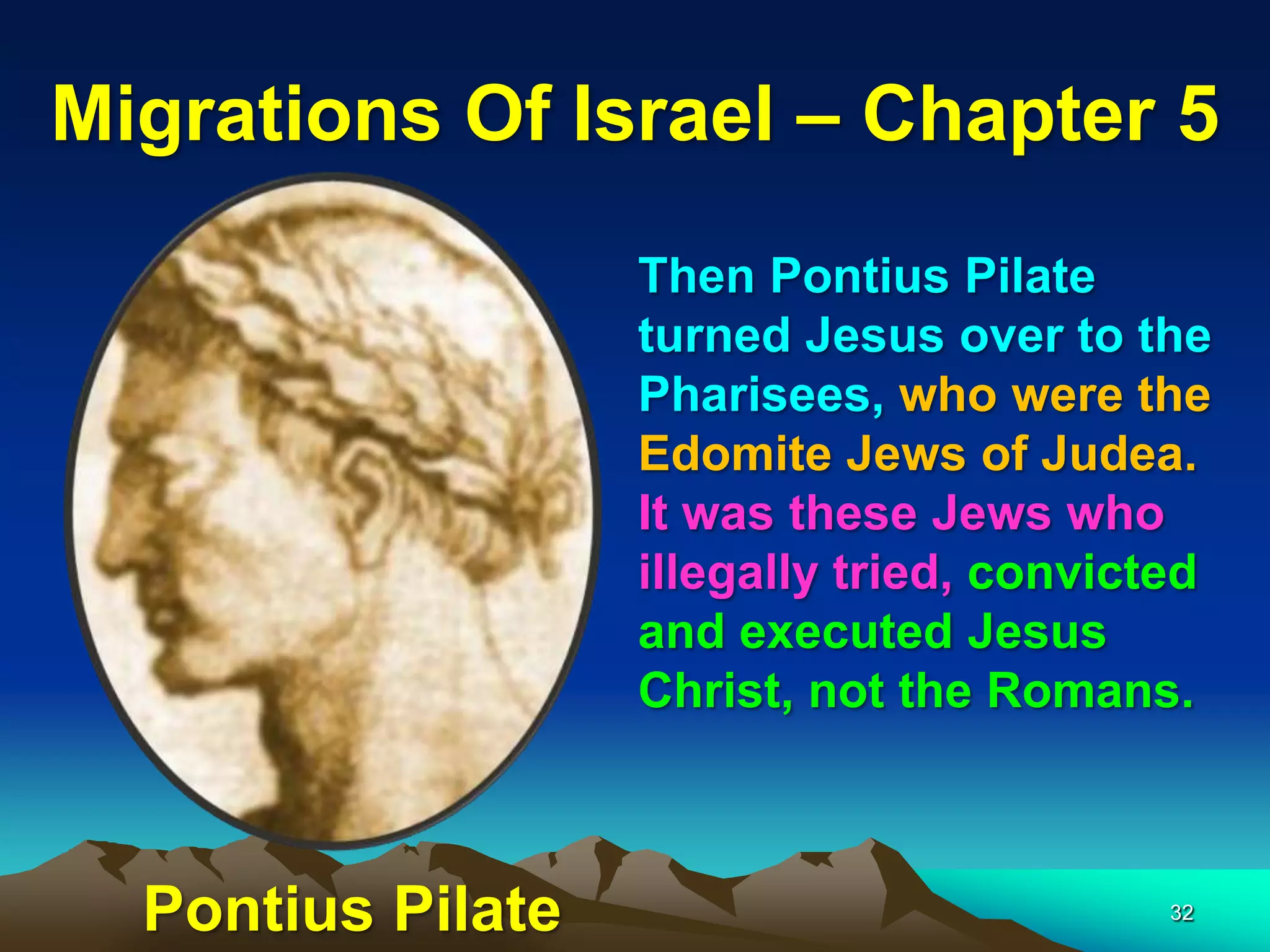 Migrations Of Israel – Chapter 5
                   Then Pontius Pilate
                   turned Jesus over to the
                   Pharisees, who were the
                   Edomite Jews of Judea.
                   It was these Jews who
                   illegally tried, convicted
                   and executed Jesus
                   Christ, not the Romans.



  Pontius Pilate                           32
 