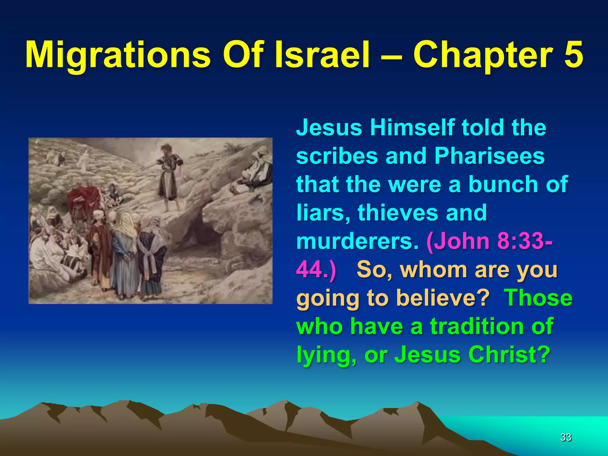 Migrations Of Israel – Chapter 5
               Jesus Himself told the
               scribes and Pharisees
               that the were a bunch of
               liars, thieves and
               murderers. (John 8:33-
               44.) So, whom are you
               going to believe? Those
               who have a tradition of
               lying, or Jesus Christ?


                                     33
 