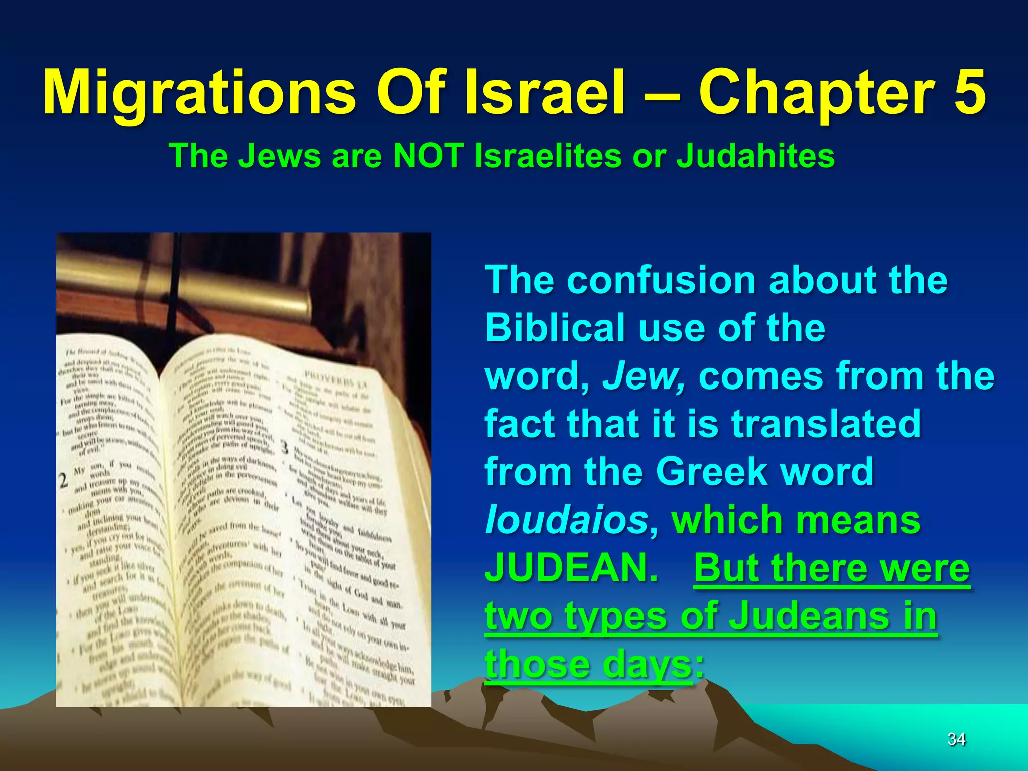 Migrations Of Israel – Chapter 5
    The Jews are NOT Israelites or Judahites


                      The confusion about the
                      Biblical use of the
                      word, Jew, comes from the
                      fact that it is translated
                      from the Greek word
                      Ioudaios, which means
                      JUDEAN. But there were
                      two types of Judeans in
                      those days:
                                               34
 
