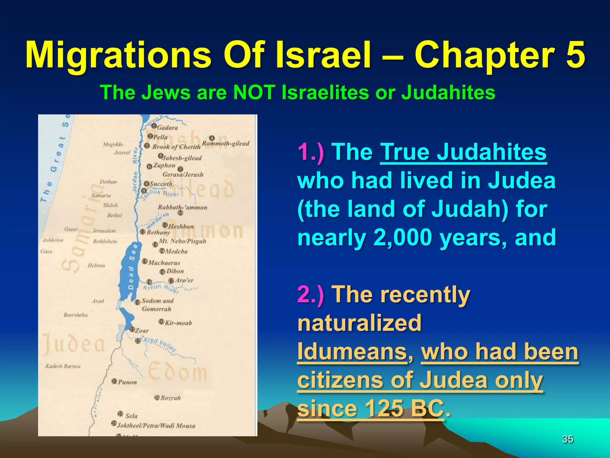 Migrations Of Israel – Chapter 5
    The Jews are NOT Israelites or Judahites

                       1.) The True Judahites
                       who had lived in Judea
                       (the land of Judah) for
                       nearly 2,000 years, and

                       2.) The recently
                       naturalized
                       Idumeans, who had been
                       citizens of Judea only
                       since 125 BC.
                                                 35
 