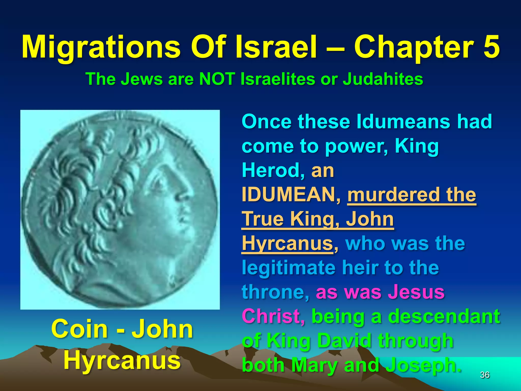 Migrations Of Israel – Chapter 5
    The Jews are NOT Israelites or Judahites

                      Once these Idumeans had
                      come to power, King
                      Herod, an
                      IDUMEAN, murdered the
                      True King, John
                      Hyrcanus, who was the
                      legitimate heir to the
                      throne, as was Jesus
                      Christ, being a descendant
 Coin - John          of King David through
  Hyrcanus            both Mary and Joseph. 36
 