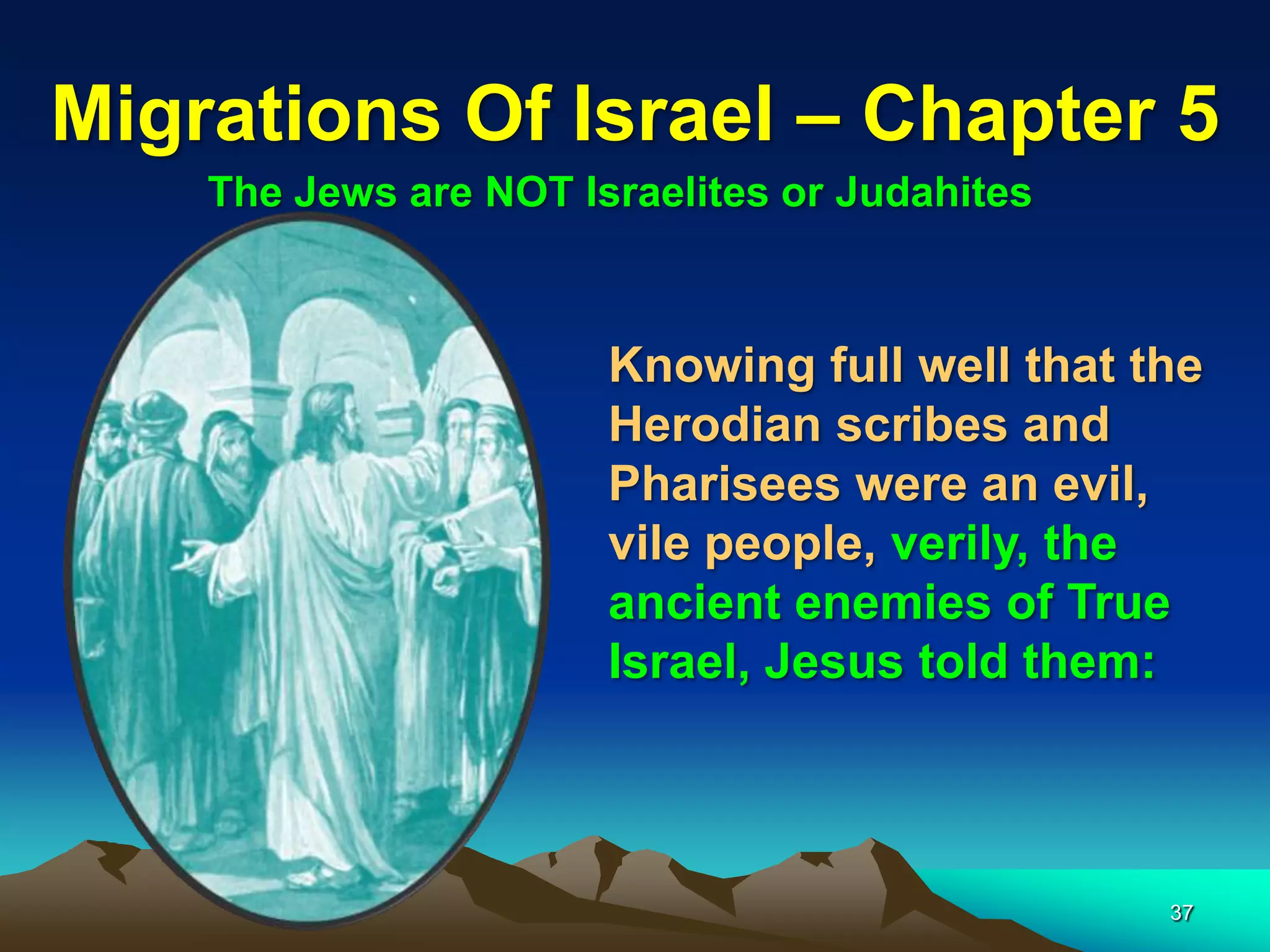 Migrations Of Israel – Chapter 5
    The Jews are NOT Israelites or Judahites



                       Knowing full well that the
                       Herodian scribes and
                       Pharisees were an evil,
                       vile people, verily, the
                       ancient enemies of True
                       Israel, Jesus told them:



                                               37
 
