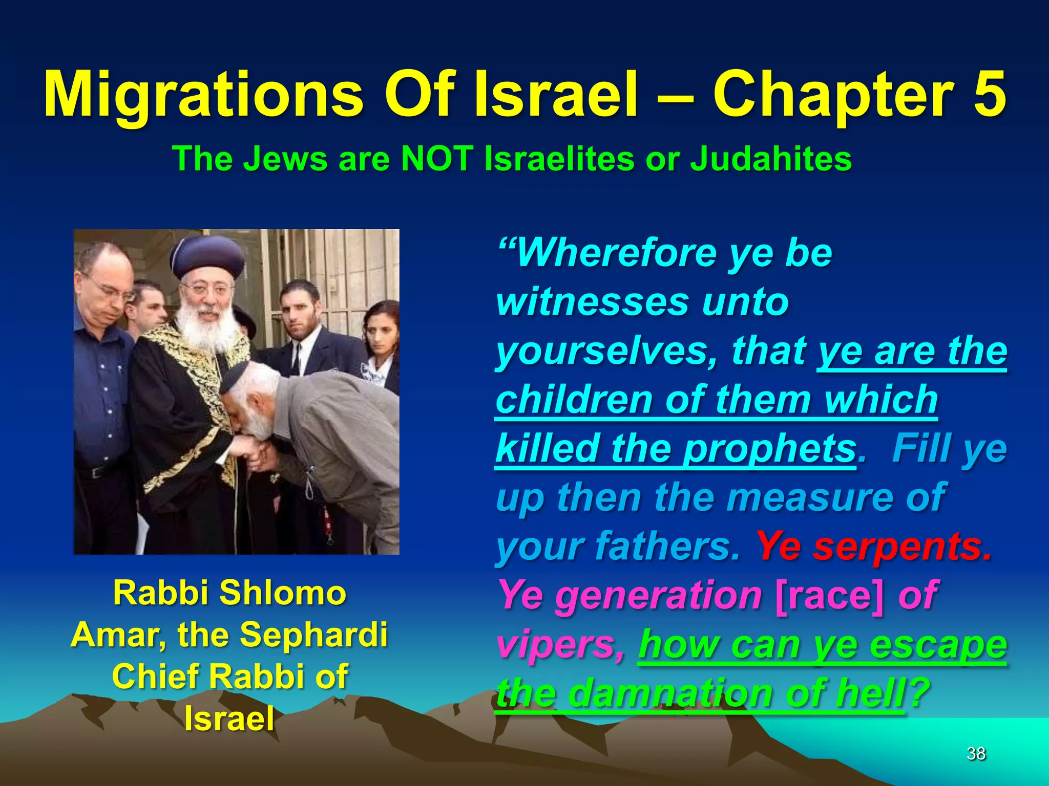 Migrations Of Israel – Chapter 5
     The Jews are NOT Israelites or Judahites

                       “Wherefore ye be
                       witnesses unto
                       yourselves, that ye are the
                       children of them which
                       killed the prophets. Fill ye
                       up then the measure of
                       your fathers. Ye serpents.
  Rabbi Shlomo         Ye generation [race] of
Amar, the Sephardi     vipers, how can ye escape
  Chief Rabbi of
                       the damnation of hell?
       Israel
                                                38
 