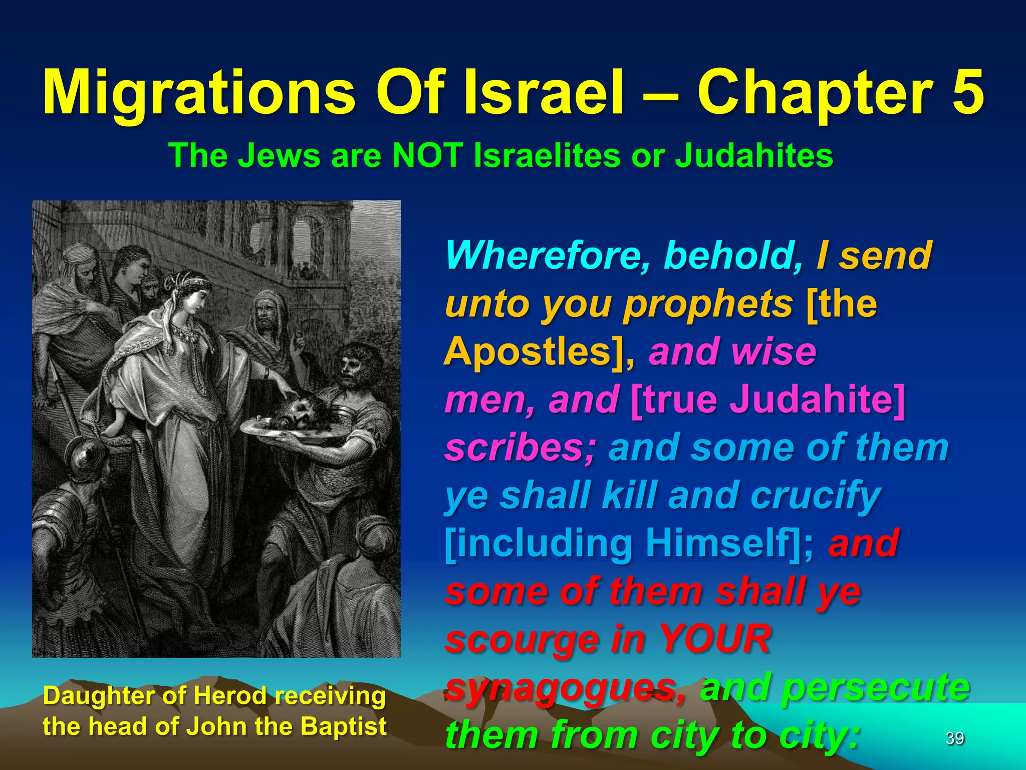 Migrations Of Israel – Chapter 5
          The Jews are NOT Israelites or Judahites

                               Wherefore, behold, I send
                               unto you prophets [the
                               Apostles], and wise
                               men, and [true Judahite]
                               scribes; and some of them
                               ye shall kill and crucify
                               [including Himself]; and
                               some of them shall ye
                               scourge in YOUR
Daughter of Herod receiving    synagogues, and persecute
the head of John the Baptist
                               them from city to city:   39
 