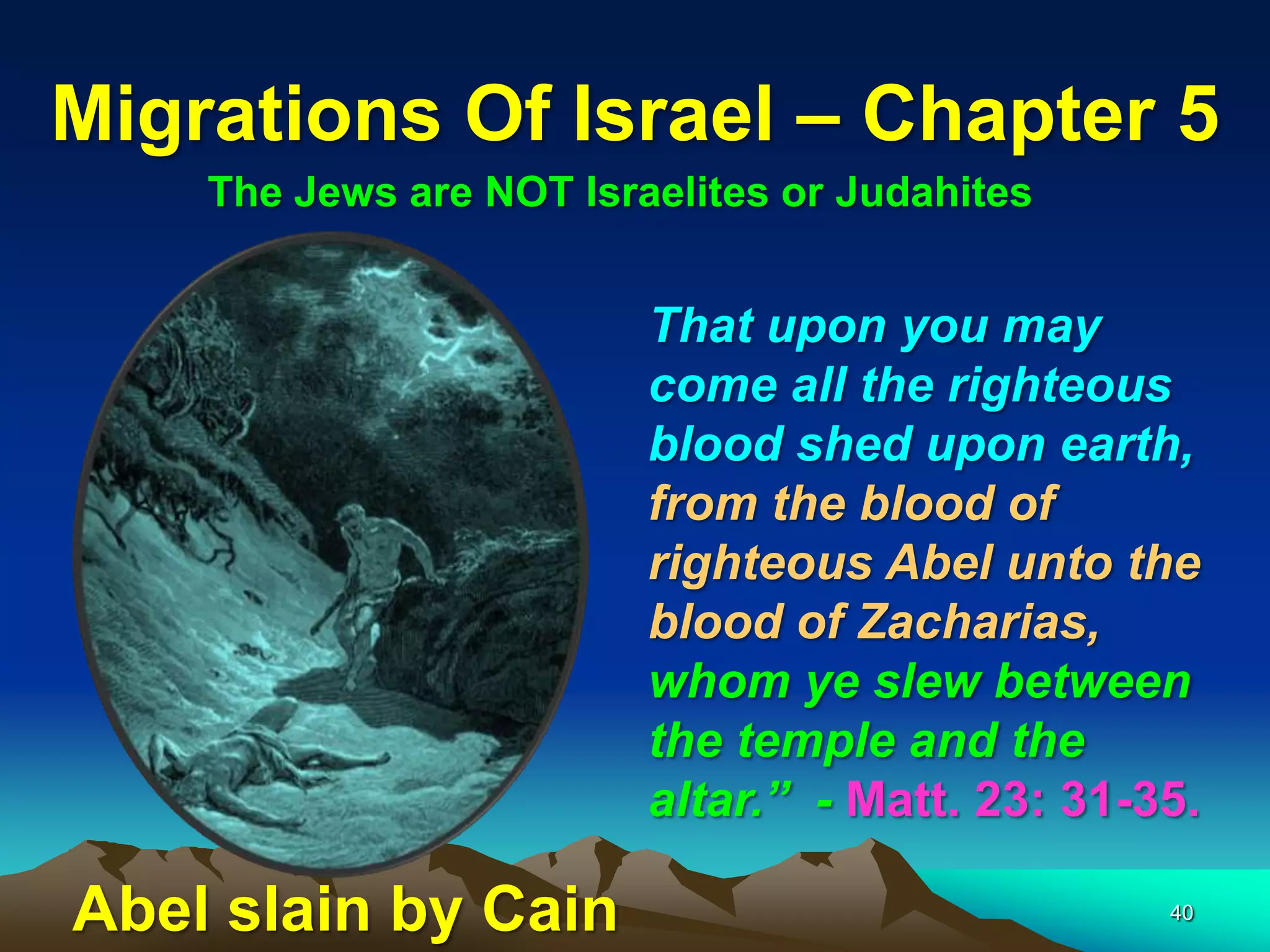 Migrations Of Israel – Chapter 5
    The Jews are NOT Israelites or Judahites


                         That upon you may
                         come all the righteous
                         blood shed upon earth,
                         from the blood of
                         righteous Abel unto the
                         blood of Zacharias,
                         whom ye slew between
                         the temple and the
                         altar.” - Matt. 23: 31-35.

Abel slain by Cain                               40
 