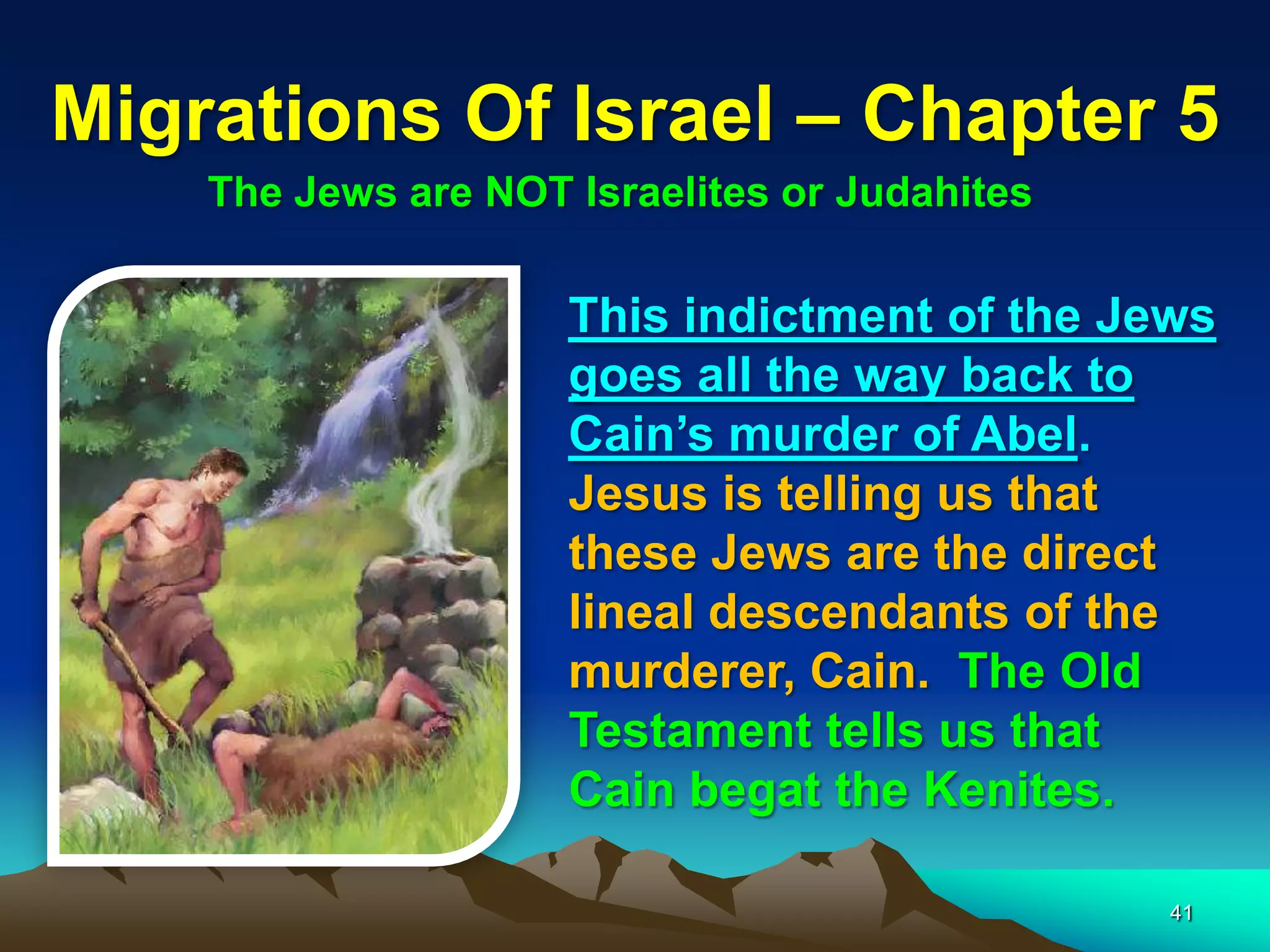 Migrations Of Israel – Chapter 5
    The Jews are NOT Israelites or Judahites

                     This indictment of the Jews
                     goes all the way back to
                     Cain‟s murder of Abel.
                     Jesus is telling us that
                     these Jews are the direct
                     lineal descendants of the
                     murderer, Cain. The Old
                     Testament tells us that
                     Cain begat the Kenites.

                                               41
 