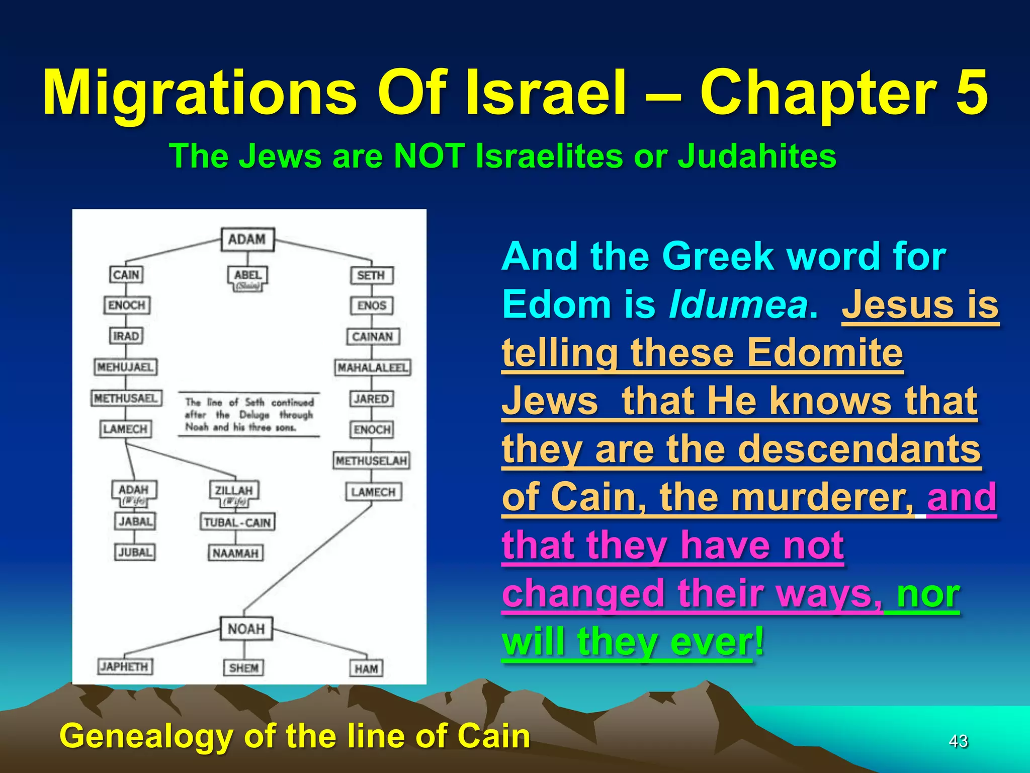 Migrations Of Israel – Chapter 5
      The Jews are NOT Israelites or Judahites

                           And the Greek word for
                           Edom is Idumea. Jesus is
                           telling these Edomite
                           Jews that He knows that
                           they are the descendants
                           of Cain, the murderer, and
                           that they have not
                           changed their ways, nor
                           will they ever!

Genealogy of the line of Cain                     43
 