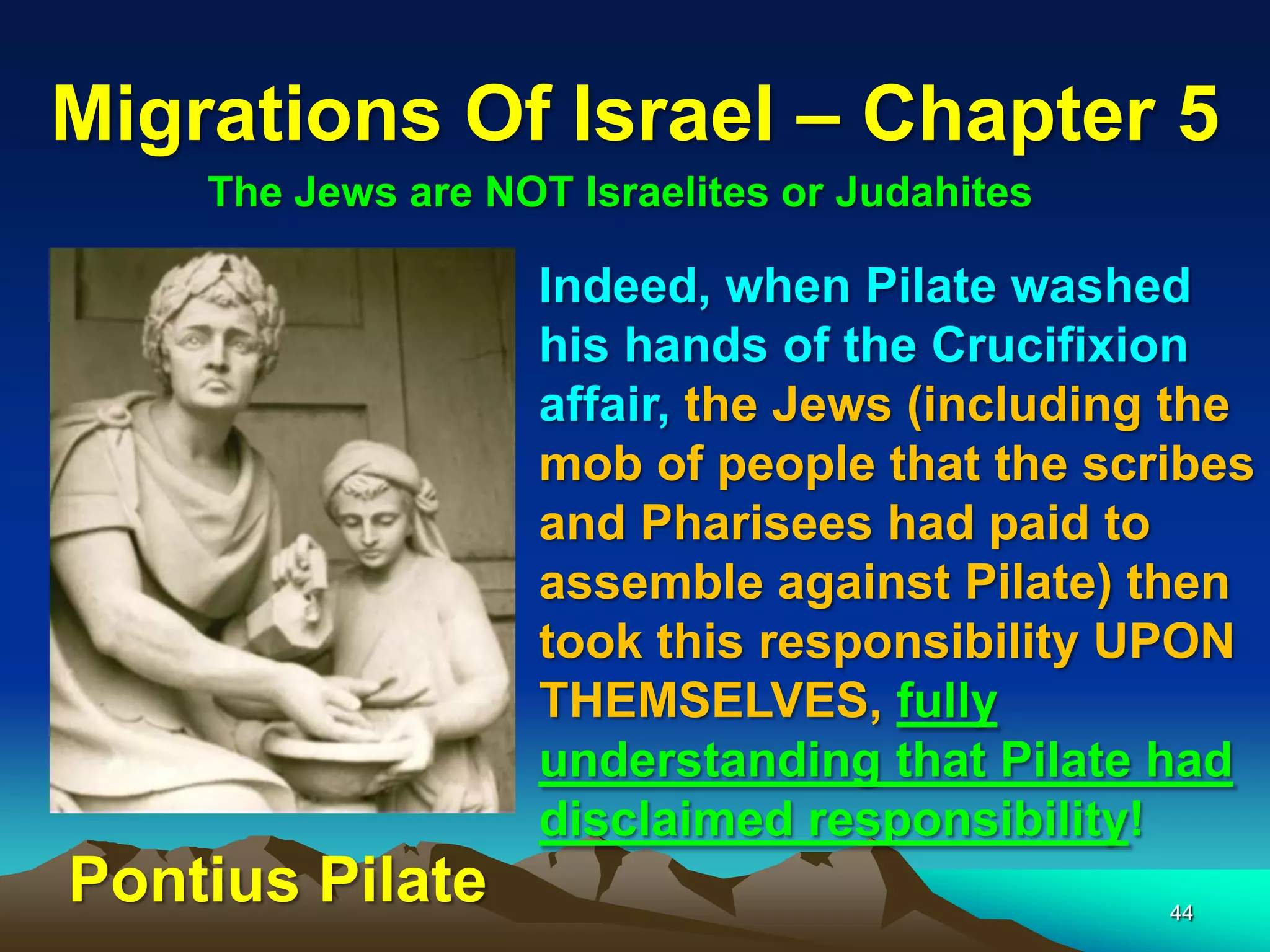Migrations Of Israel – Chapter 5
    The Jews are NOT Israelites or Judahites

                    Indeed, when Pilate washed
                    his hands of the Crucifixion
                    affair, the Jews (including the
                    mob of people that the scribes
                    and Pharisees had paid to
                    assemble against Pilate) then
                    took this responsibility UPON
                    THEMSELVES, fully
                    understanding that Pilate had
                    disclaimed responsibility!
Pontius Pilate                                 44
 