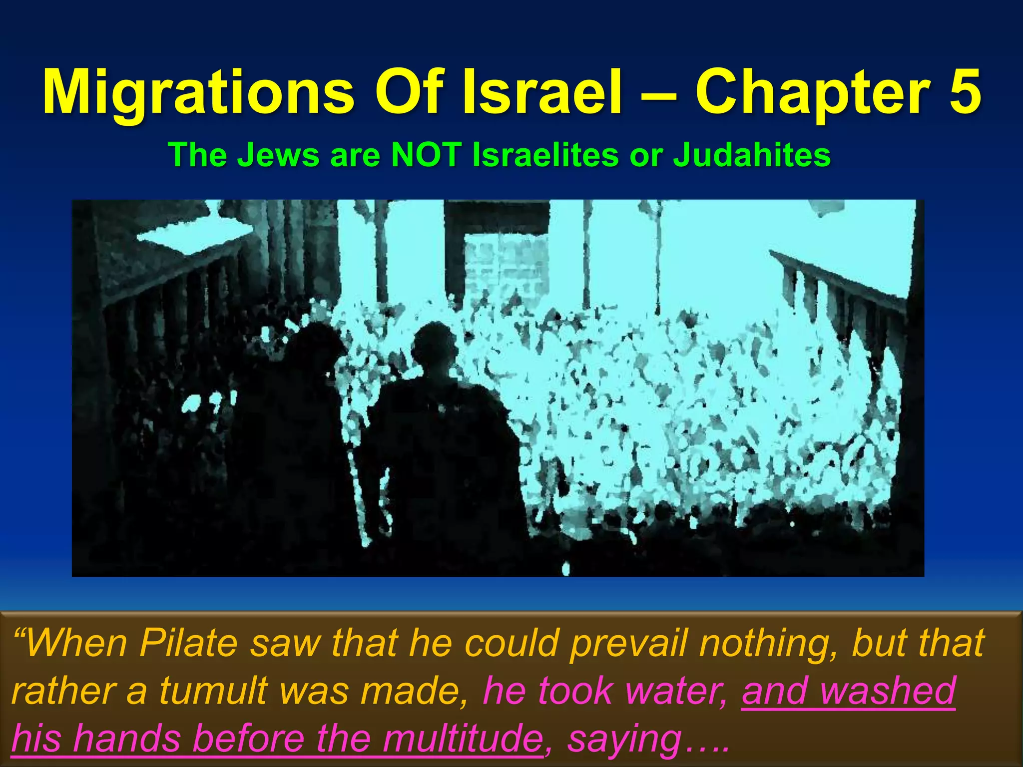 Migrations Of Israel – Chapter 5
         The Jews are NOT Israelites or Judahites




“When Pilate saw that he could prevail nothing, but that
rather a tumult was made, he took water, and washed
his hands before the multitude, saying….              45
 