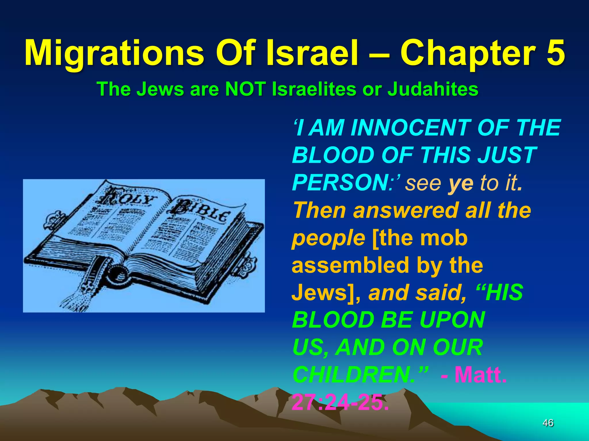 Migrations Of Israel – Chapter 5
    The Jews are NOT Israelites or Judahites

                        ‘I AM INNOCENT OF THE
                        BLOOD OF THIS JUST
                        PERSON:’ see ye to it.
                        Then answered all the
                        people [the mob
                        assembled by the
                        Jews], and said, “HIS
                        BLOOD BE UPON
                        US, AND ON OUR
                        CHILDREN.” - Matt.
                        27:24-25.
                                               46
 