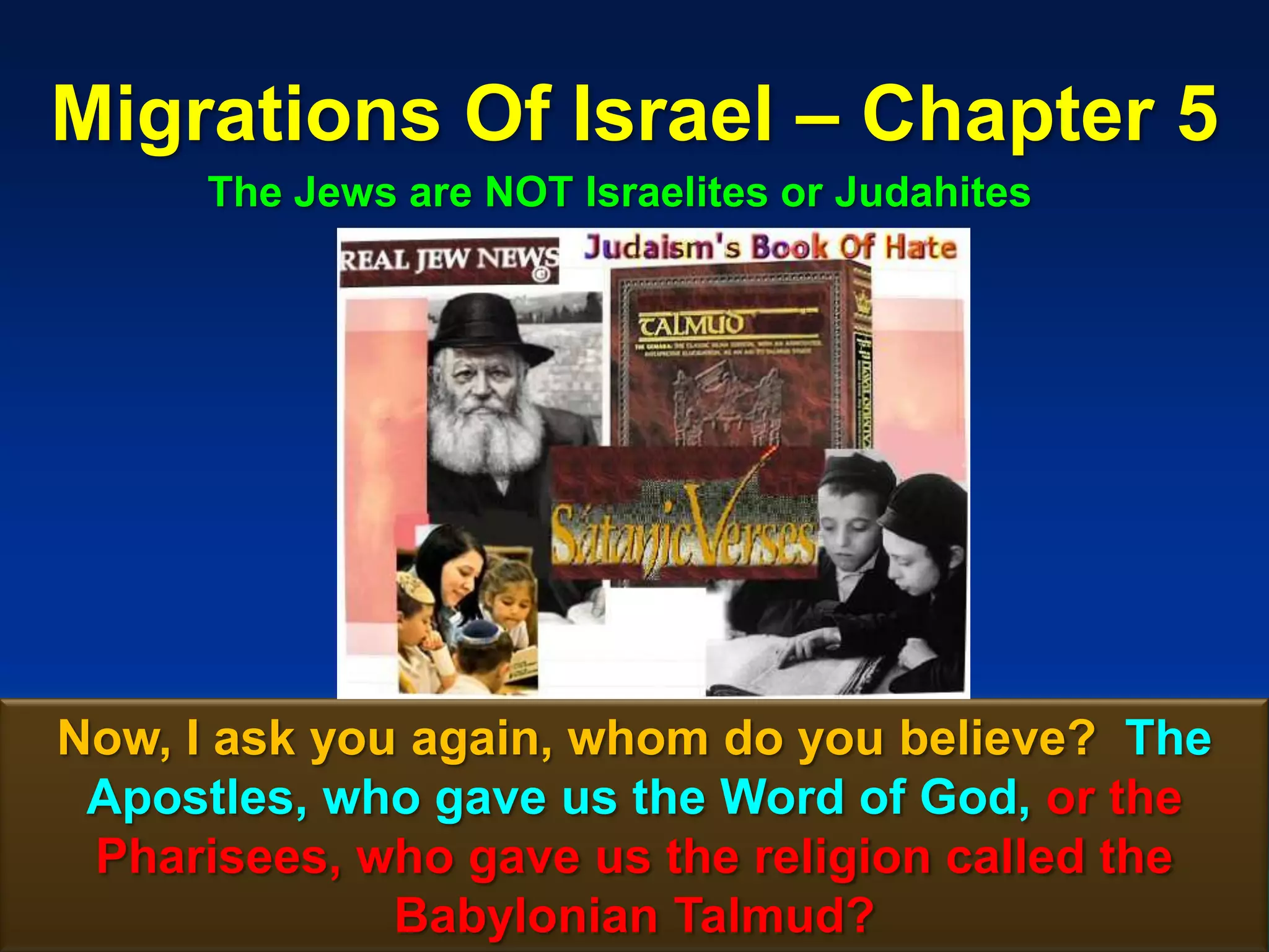 Migrations Of Israel – Chapter 5
      The Jews are NOT Israelites or Judahites




Now, I ask you again, whom do you believe? The
 Apostles, who gave us the Word of God, or the
 Pharisees, who gave us the religion called the
              Babylonian Talmud?               47
 