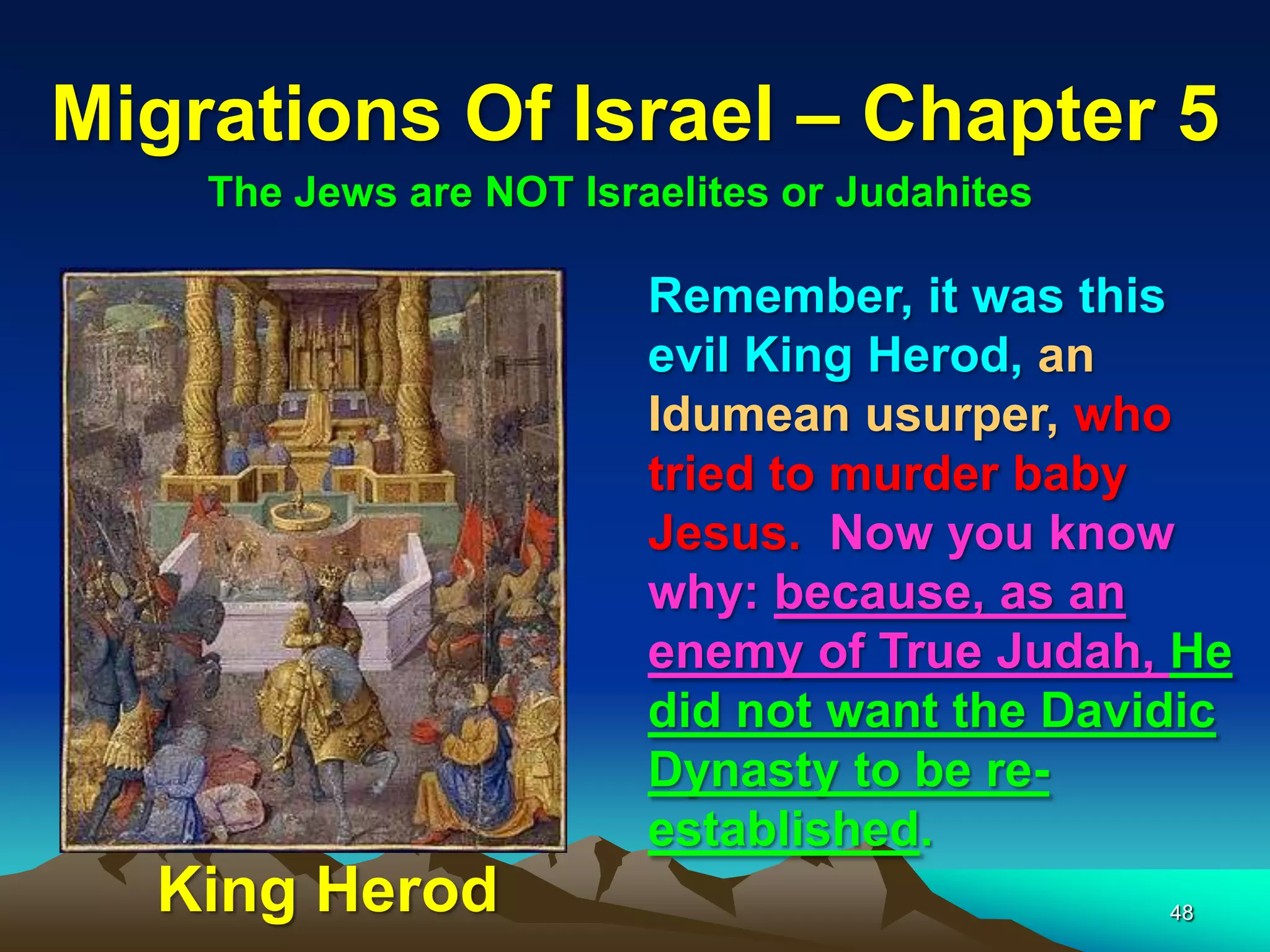 Migrations Of Israel – Chapter 5
    The Jews are NOT Israelites or Judahites

                         Remember, it was this
                         evil King Herod, an
                         Idumean usurper, who
                         tried to murder baby
                         Jesus. Now you know
                         why: because, as an
                         enemy of True Judah, He
                         did not want the Davidic
                         Dynasty to be re-
                         established.
  King Herod                                   48
 