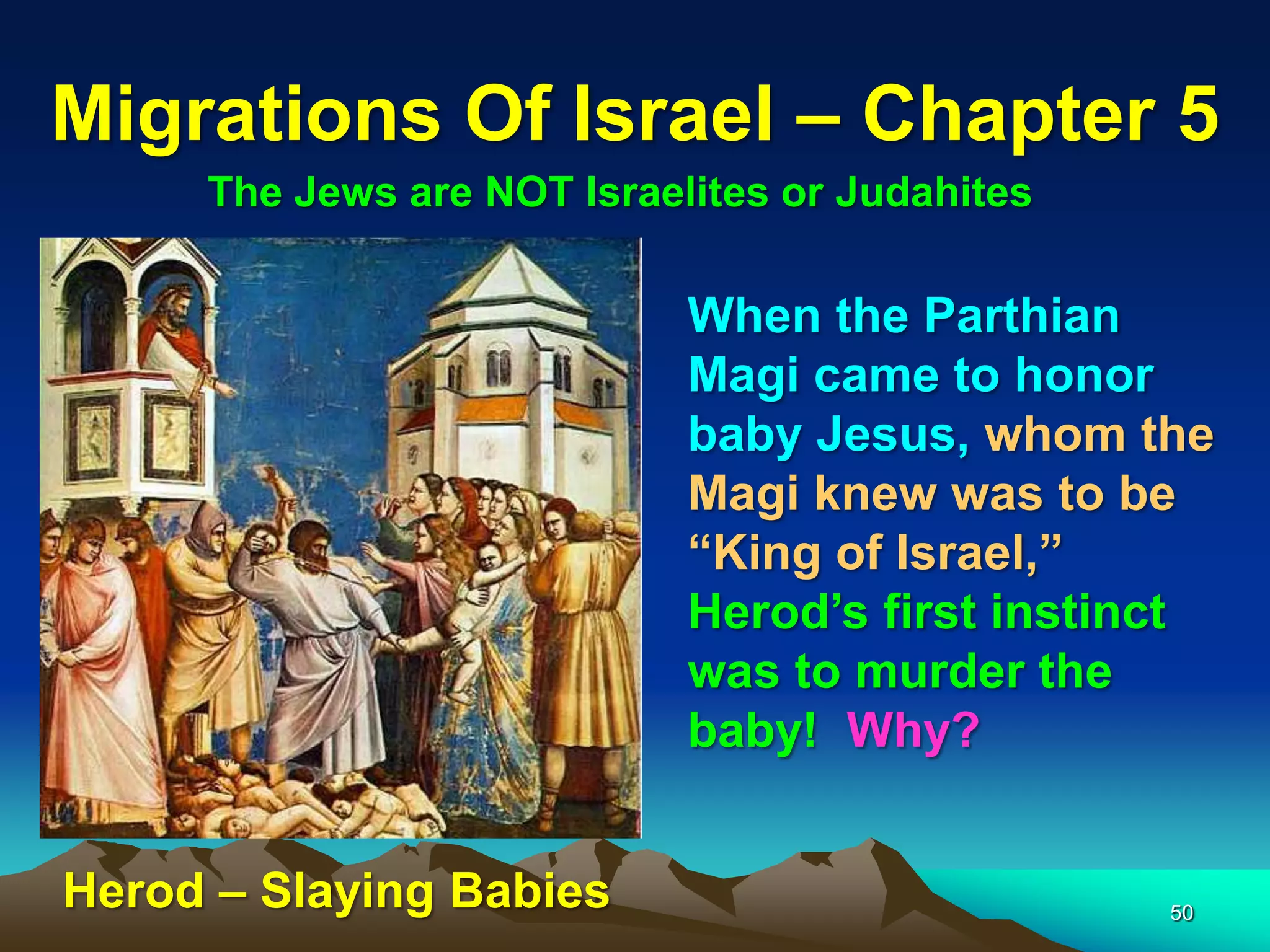 Migrations Of Israel – Chapter 5
     The Jews are NOT Israelites or Judahites

                            When the Parthian
                            Magi came to honor
                            baby Jesus, whom the
                            Magi knew was to be
                            “King of Israel,”
                            Herod‟s first instinct
                            was to murder the
                            baby! Why?


Herod – Slaying Babies                          50
 