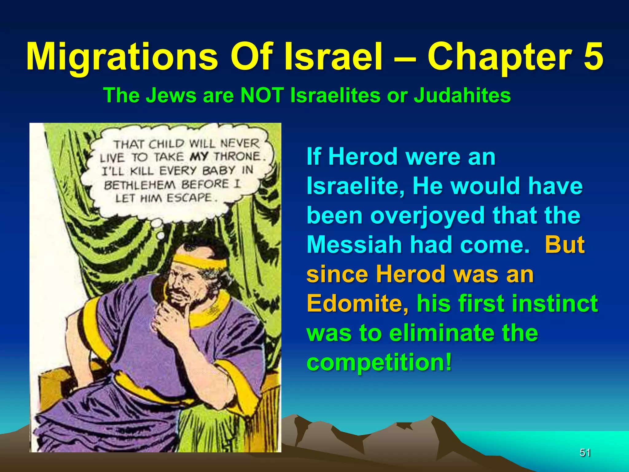 Migrations Of Israel – Chapter 5
    The Jews are NOT Israelites or Judahites

                       If Herod were an
                       Israelite, He would have
                       been overjoyed that the
                       Messiah had come. But
                       since Herod was an
                       Edomite, his first instinct
                       was to eliminate the
                       competition!


                                                51
 
