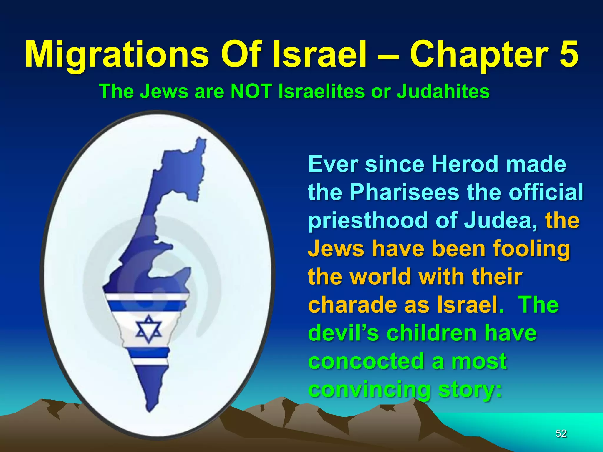 Migrations Of Israel – Chapter 5
    The Jews are NOT Israelites or Judahites


                         Ever since Herod made
                         the Pharisees the official
                         priesthood of Judea, the
                         Jews have been fooling
                         the world with their
                         charade as Israel. The
                         devil‟s children have
                         concocted a most
                         convincing story:
                                                52
 