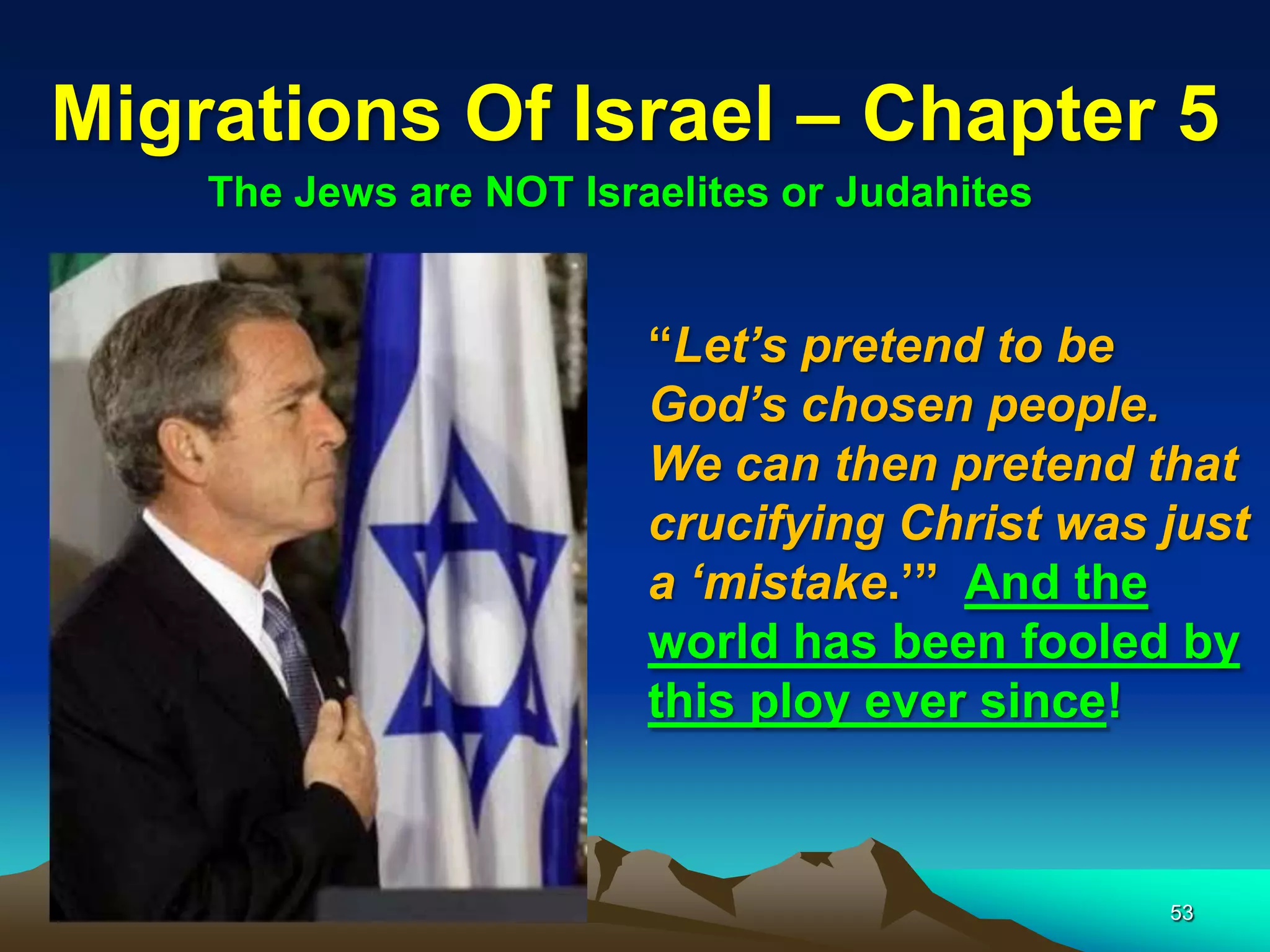 Migrations Of Israel – Chapter 5
    The Jews are NOT Israelites or Judahites


                         “Let‟s pretend to be
                         God‟s chosen people.
                         We can then pretend that
                         crucifying Christ was just
                         a „mistake.‟” And the
                         world has been fooled by
                         this ploy ever since!



                                               53
 