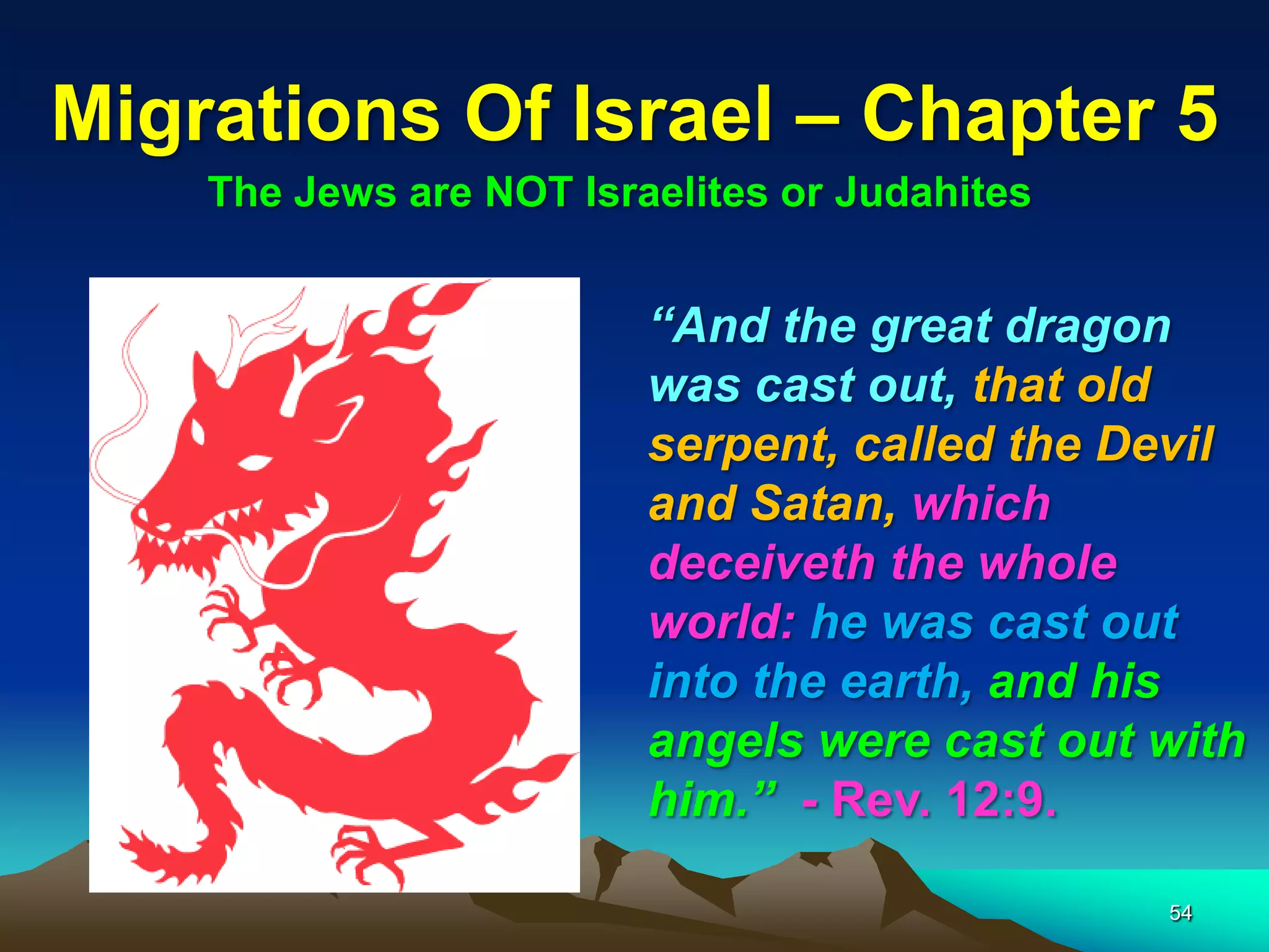 Migrations Of Israel – Chapter 5
    The Jews are NOT Israelites or Judahites


                         “And the great dragon
                         was cast out, that old
                         serpent, called the Devil
                         and Satan, which
                         deceiveth the whole
                         world: he was cast out
                         into the earth, and his
                         angels were cast out with
                         him.” - Rev. 12:9.

                                               54
 