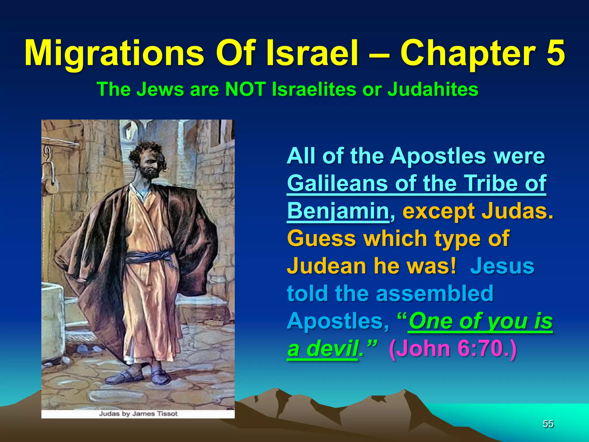Migrations Of Israel – Chapter 5
    The Jews are NOT Israelites or Judahites


                       All of the Apostles were
                       Galileans of the Tribe of
                       Benjamin, except Judas.
                       Guess which type of
                       Judean he was! Jesus
                       told the assembled
                       Apostles, “One of you is
                       a devil.” (John 6:70.)


                                               55
 
